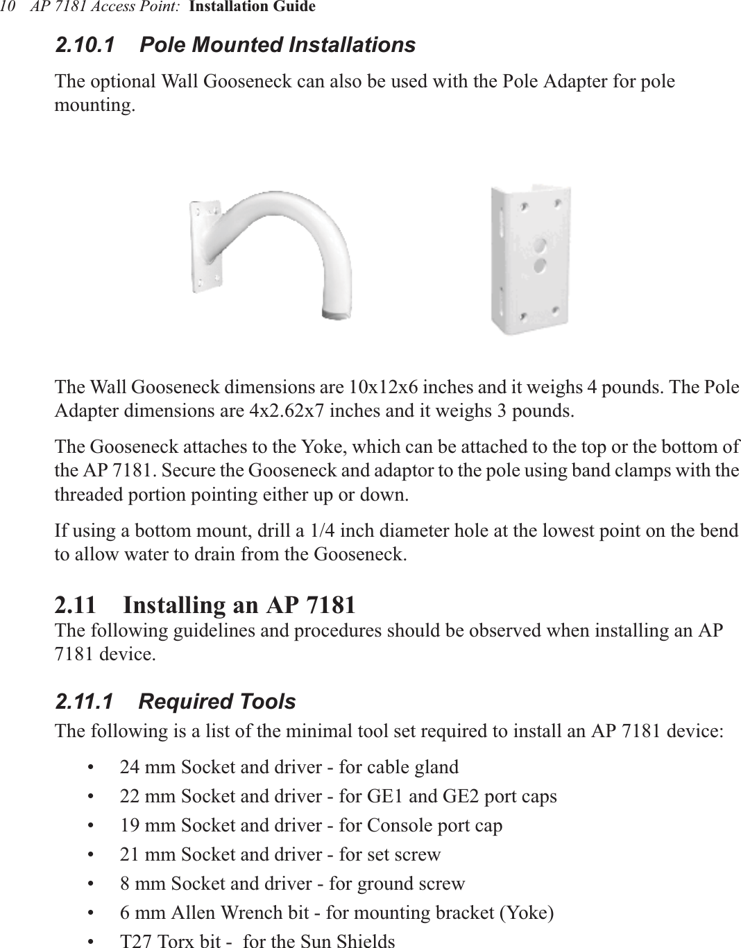 AP 7181 Access Point:  Installation Guide 102.10.1    Pole Mounted InstallationsThe optional Wall Gooseneck can also be used with the Pole Adapter for pole mounting.The Wall Gooseneck dimensions are 10x12x6 inches and it weighs 4 pounds. The Pole Adapter dimensions are 4x2.62x7 inches and it weighs 3 pounds.The Gooseneck attaches to the Yoke, which can be attached to the top or the bottom of the AP 7181. Secure the Gooseneck and adaptor to the pole using band clamps with the threaded portion pointing either up or down.If using a bottom mount, drill a 1/4 inch diameter hole at the lowest point on the bend to allow water to drain from the Gooseneck.2.11    Installing an AP 7181 The following guidelines and procedures should be observed when installing an AP 7181 device.2.11.1    Required ToolsThe following is a list of the minimal tool set required to install an AP 7181 device:• 24 mm Socket and driver - for cable gland• 22 mm Socket and driver - for GE1 and GE2 port caps• 19 mm Socket and driver - for Console port cap• 21 mm Socket and driver - for set screw• 8 mm Socket and driver - for ground screw• 6 mm Allen Wrench bit - for mounting bracket (Yoke)• T27 Torx bit -  for the Sun Shields