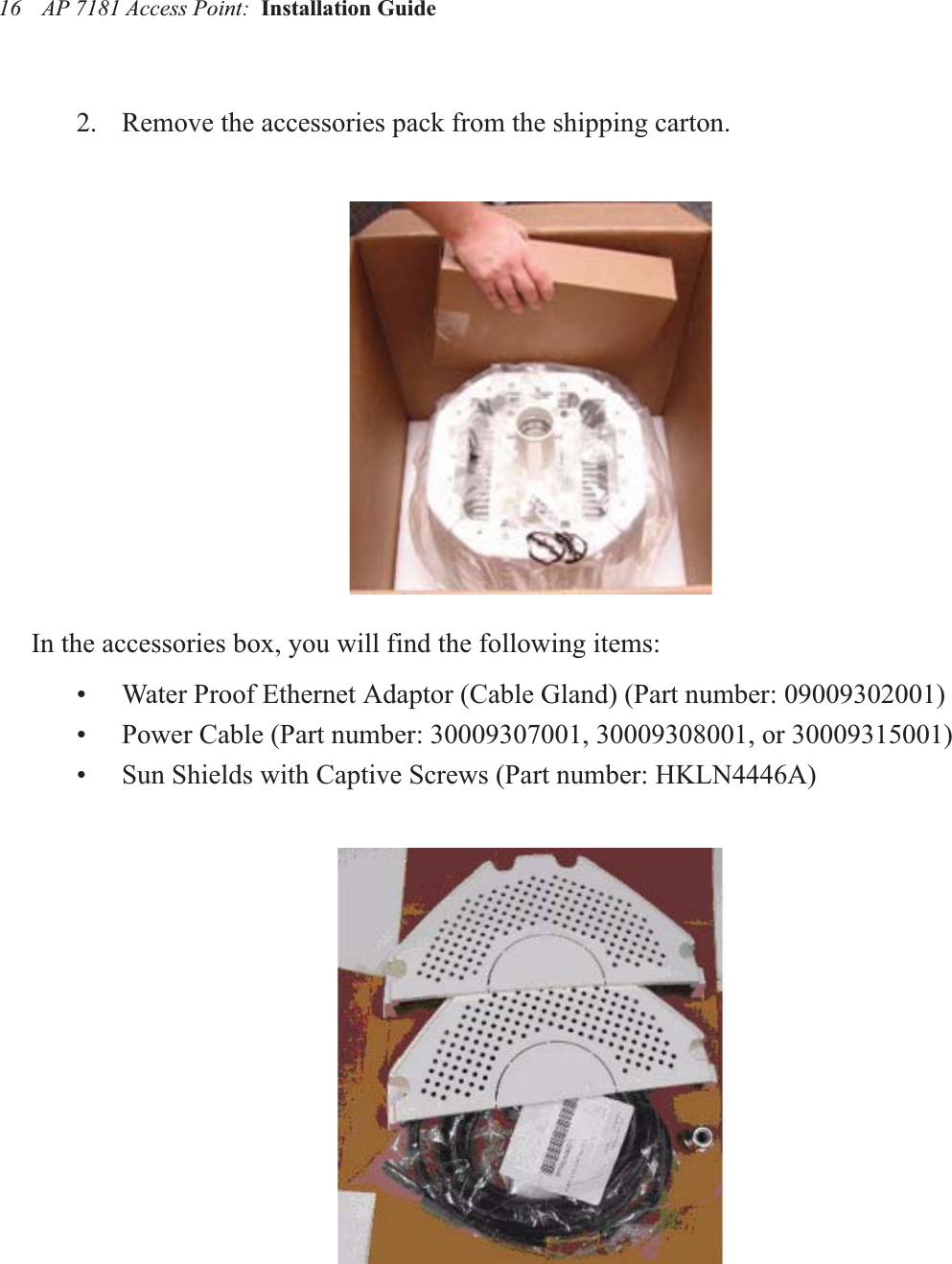 AP 7181 Access Point:  Installation Guide 162. Remove the accessories pack from the shipping carton.In the accessories box, you will find the following items:• Water Proof Ethernet Adaptor (Cable Gland) (Part number: 09009302001)• Power Cable (Part number: 30009307001, 30009308001, or 30009315001)• Sun Shields with Captive Screws (Part number: HKLN4446A)