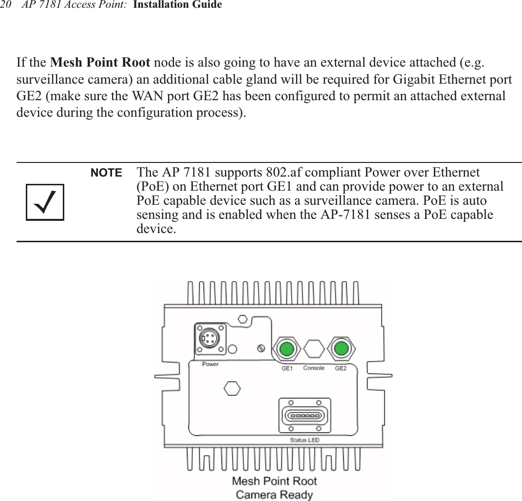 AP 7181 Access Point:  Installation Guide 20If the Mesh Point Root node is also going to have an external device attached (e.g. surveillance camera) an additional cable gland will be required for Gigabit Ethernet port GE2 (make sure the WAN port GE2 has been configured to permit an attached external device during the configuration process).NOTE The AP 7181 supports 802.af compliant Power over Ethernet (PoE) on Ethernet port GE1 and can provide power to an external PoE capable device such as a surveillance camera. PoE is auto sensing and is enabled when the AP-7181 senses a PoE capable device.