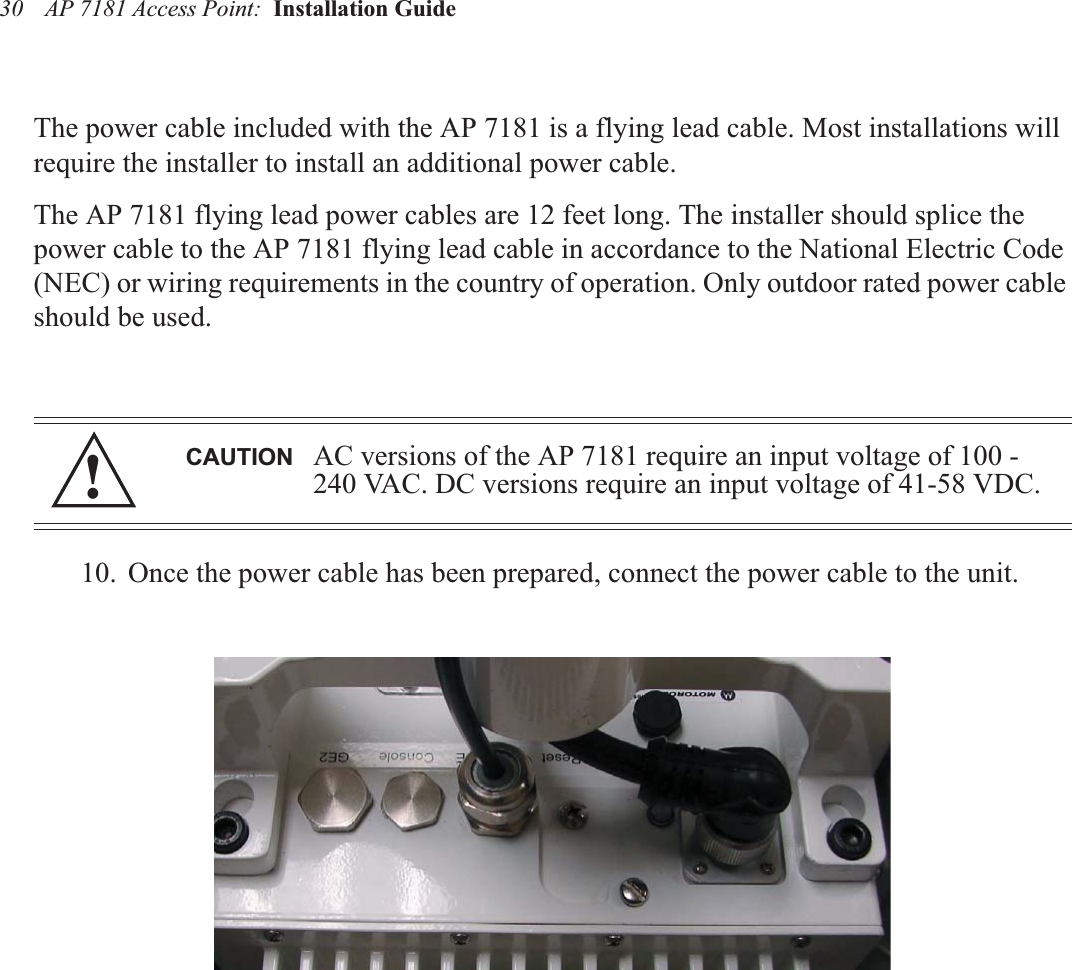 AP 7181 Access Point:  Installation Guide 30The power cable included with the AP 7181 is a flying lead cable. Most installations will require the installer to install an additional power cable.The AP 7181 flying lead power cables are 12 feet long. The installer should splice the power cable to the AP 7181 flying lead cable in accordance to the National Electric Code (NEC) or wiring requirements in the country of operation. Only outdoor rated power cable should be used.10. Once the power cable has been prepared, connect the power cable to the unit.CAUTION AC versions of the AP 7181 require an input voltage of 100 -240 VAC. DC versions require an input voltage of 41-58 VDC.!