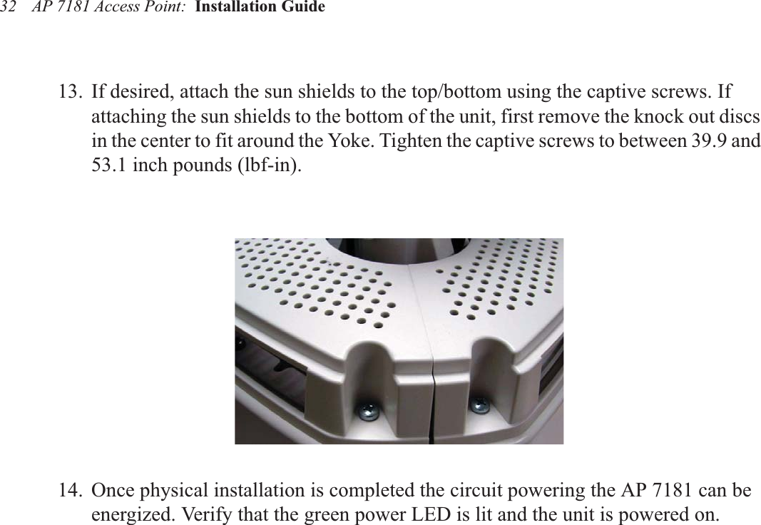 AP 7181 Access Point:  Installation Guide 3213. If desired, attach the sun shields to the top/bottom using the captive screws. If attaching the sun shields to the bottom of the unit, first remove the knock out discs in the center to fit around the Yoke. Tighten the captive screws to between 39.9 and 53.1 inch pounds (lbf-in).14. Once physical installation is completed the circuit powering the AP 7181 can be energized. Verify that the green power LED is lit and the unit is powered on.