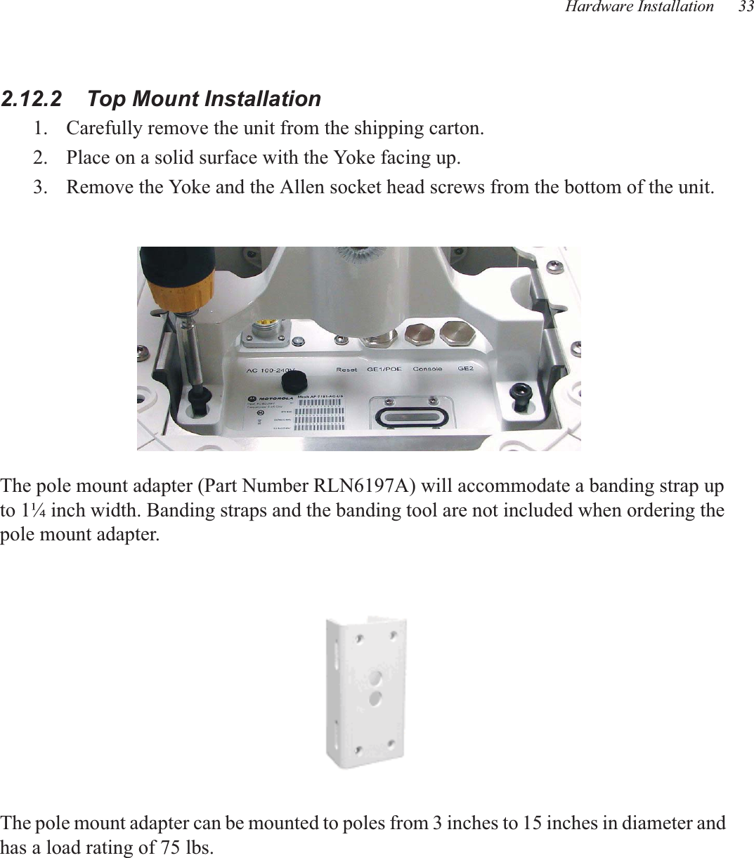 Hardware Installation 332.12.2    Top Mount Installation1. Carefully remove the unit from the shipping carton.2. Place on a solid surface with the Yoke facing up.3. Remove the Yoke and the Allen socket head screws from the bottom of the unit.The pole mount adapter (Part Number RLN6197A) will accommodate a banding strap up to 1¼ inch width. Banding straps and the banding tool are not included when ordering the pole mount adapter.The pole mount adapter can be mounted to poles from 3 inches to 15 inches in diameter and has a load rating of 75 lbs.