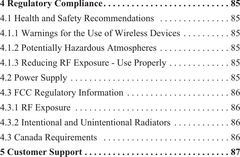 4 Regulatory Compliance. . . . . . . . . . . . . . . . . . . . . . . . . . . 854.1 Health and Safety Recommendations   . . . . . . . . . . . . . . . 854.1.1 Warnings for the Use of Wireless Devices . . . . . . . . . . 854.1.2 Potentially Hazardous Atmospheres . . . . . . . . . . . . . . . 854.1.3 Reducing RF Exposure - Use Properly . . . . . . . . . . . . . 854.2 Power Supply . . . . . . . . . . . . . . . . . . . . . . . . . . . . . . . . . . 854.3 FCC Regulatory Information  . . . . . . . . . . . . . . . . . . . . . . 864.3.1 RF Exposure  . . . . . . . . . . . . . . . . . . . . . . . . . . . . . . . . . 864.3.2 Intentional and Unintentional Radiators  . . . . . . . . . . . . 864.3 Canada Requirements   . . . . . . . . . . . . . . . . . . . . . . . . . . . 865 Customer Support . . . . . . . . . . . . . . . . . . . . . . . . . . . . . . . 87