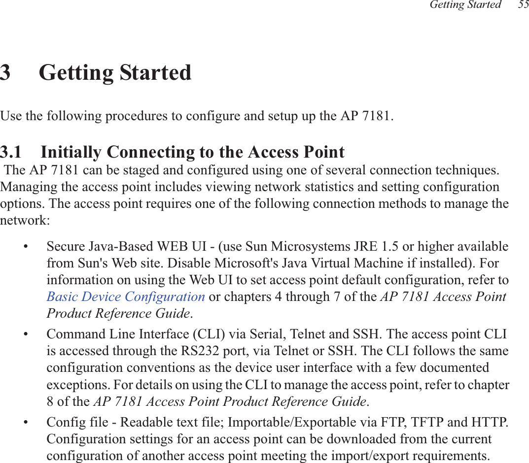 Getting Started 553 Getting StartedUse the following procedures to configure and setup up the AP 7181.3.1    Initially Connecting to the Access Point The AP 7181 can be staged and configured using one of several connection techniques. Managing the access point includes viewing network statistics and setting configuration options. The access point requires one of the following connection methods to manage the network:• Secure Java-Based WEB UI - (use Sun Microsystems JRE 1.5 or higher available from Sun&apos;s Web site. Disable Microsoft&apos;s Java Virtual Machine if installed). For information on using the Web UI to set access point default configuration, refer to Basic Device Configuration or chapters 4 through 7 of the AP 7181 Access Point Product Reference Guide.• Command Line Interface (CLI) via Serial, Telnet and SSH. The access point CLI is accessed through the RS232 port, via Telnet or SSH. The CLI follows the same configuration conventions as the device user interface with a few documented exceptions. For details on using the CLI to manage the access point, refer to chapter 8 of the AP 7181 Access Point Product Reference Guide. • Config file - Readable text file; Importable/Exportable via FTP, TFTP and HTTP. Configuration settings for an access point can be downloaded from the current configuration of another access point meeting the import/export requirements.