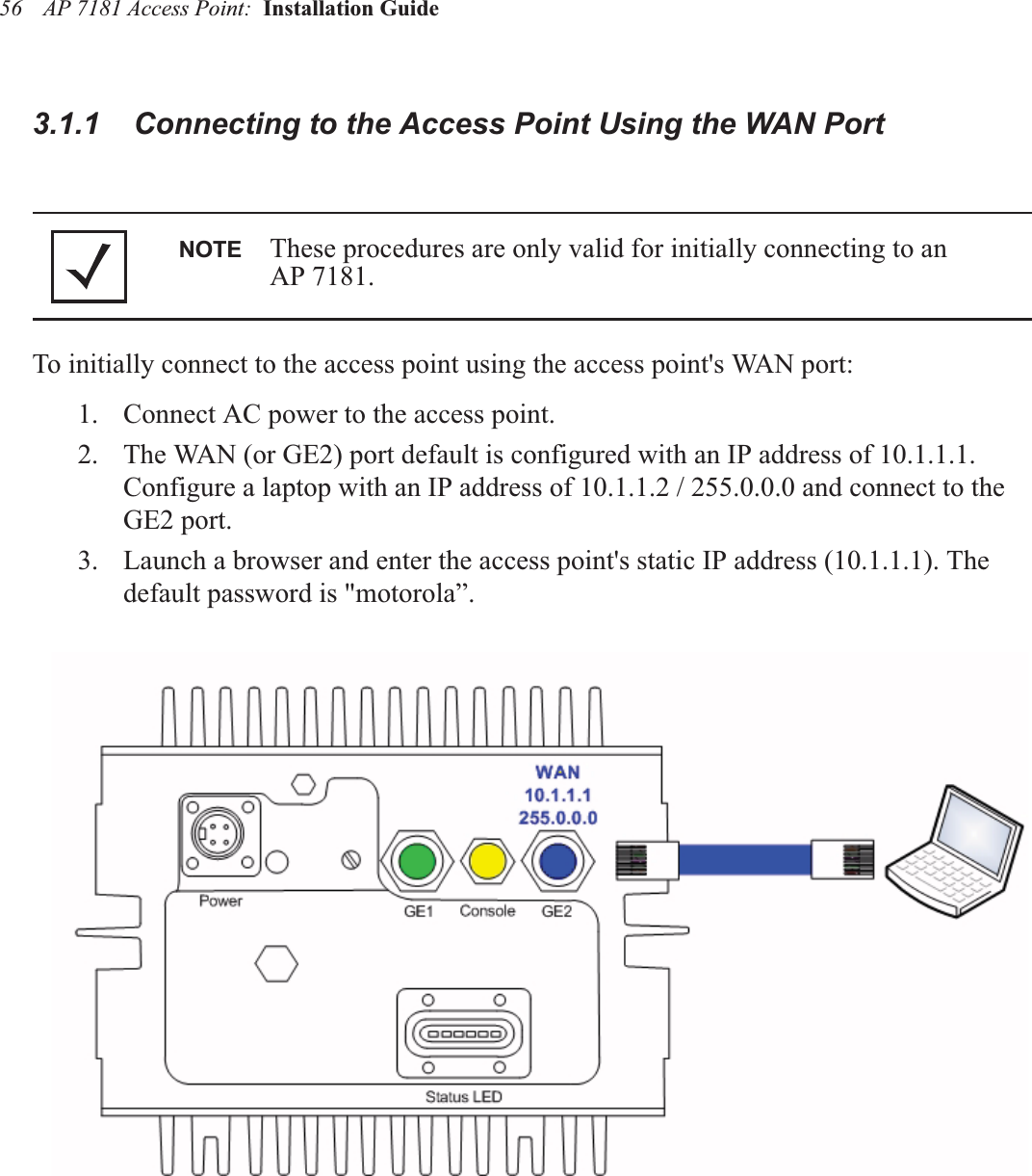 AP 7181 Access Point:  Installation Guide 563.1.1    Connecting to the Access Point Using the WAN PortTo initially connect to the access point using the access point&apos;s WAN port:1. Connect AC power to the access point.2. The WAN (or GE2) port default is configured with an IP address of 10.1.1.1.  Configure a laptop with an IP address of 10.1.1.2 / 255.0.0.0 and connect to the GE2 port.3. Launch a browser and enter the access point&apos;s static IP address (10.1.1.1). The default password is &quot;motorola”.NOTE These procedures are only valid for initially connecting to an     AP 7181.