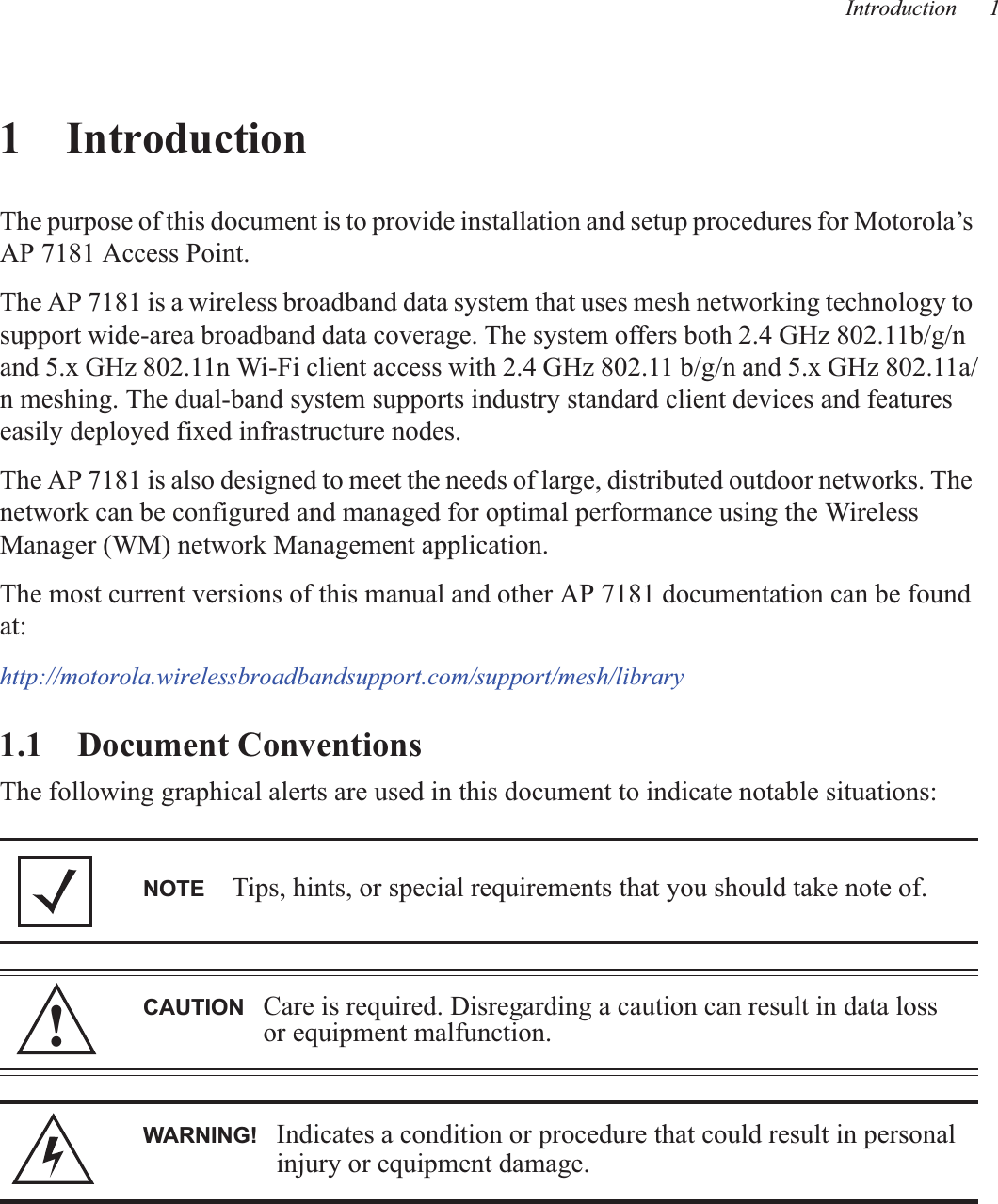 Introduction 11IntroductionThe purpose of this document is to provide installation and setup procedures for Motorola’s AP 7181 Access Point.The AP 7181 is a wireless broadband data system that uses mesh networking technology to support wide-area broadband data coverage. The system offers both 2.4 GHz 802.11b/g/n  and 5.x GHz 802.11n Wi-Fi client access with 2.4 GHz 802.11 b/g/n and 5.x GHz 802.11a/n meshing. The dual-band system supports industry standard client devices and features easily deployed fixed infrastructure nodes.The AP 7181 is also designed to meet the needs of large, distributed outdoor networks. The network can be configured and managed for optimal performance using the Wireless Manager (WM) network Management application.The most current versions of this manual and other AP 7181 documentation can be found at:http://motorola.wirelessbroadbandsupport.com/support/mesh/library1.1    Document ConventionsThe following graphical alerts are used in this document to indicate notable situations: NOTE Tips, hints, or special requirements that you should take note of.CAUTION Care is required. Disregarding a caution can result in data loss or equipment malfunction.WARNING! Indicates a condition or procedure that could result in personal injury or equipment damage.!