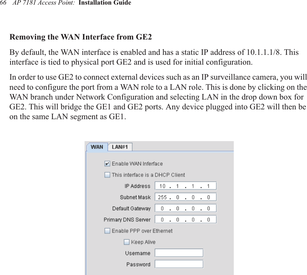 AP 7181 Access Point:  Installation Guide 66Removing the WAN Interface from GE2By default, the WAN interface is enabled and has a static IP address of 10.1.1.1/8. This interface is tied to physical port GE2 and is used for initial configuration. In order to use GE2 to connect external devices such as an IP surveillance camera, you will need to configure the port from a WAN role to a LAN role. This is done by clicking on the WAN branch under Network Configuration and selecting LAN in the drop down box for GE2. This will bridge the GE1 and GE2 ports. Any device plugged into GE2 will then be on the same LAN segment as GE1.