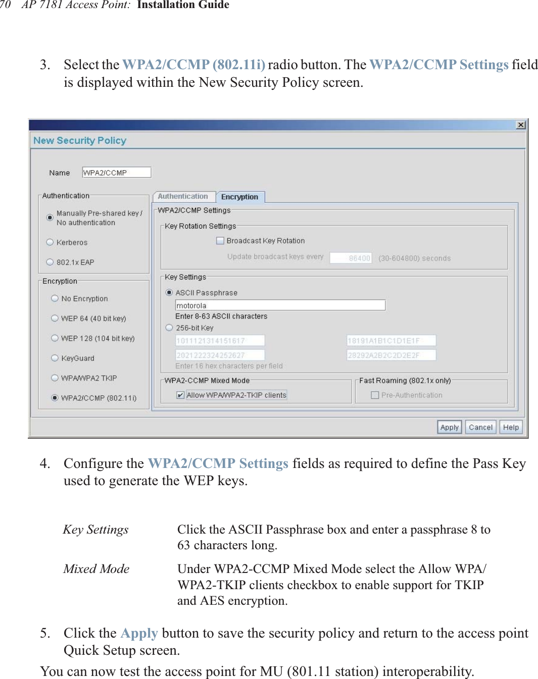 AP 7181 Access Point:  Installation Guide 703. Select the WPA2/CCMP (802.11i) radio button. The WPA2/CCMP Settings field is displayed within the New Security Policy screen.4. Configure the WPA2/CCMP Settings fields as required to define the Pass Key used to generate the WEP keys.5. Click the Apply button to save the security policy and return to the access point Quick Setup screen. You can now test the access point for MU (801.11 station) interoperability.Key Settings Click the ASCII Passphrase box and enter a passphrase 8 to 63 characters long.Mixed Mode Under WPA2-CCMP Mixed Mode select the Allow WPA/WPA2-TKIP clients checkbox to enable support for TKIP and AES encryption.