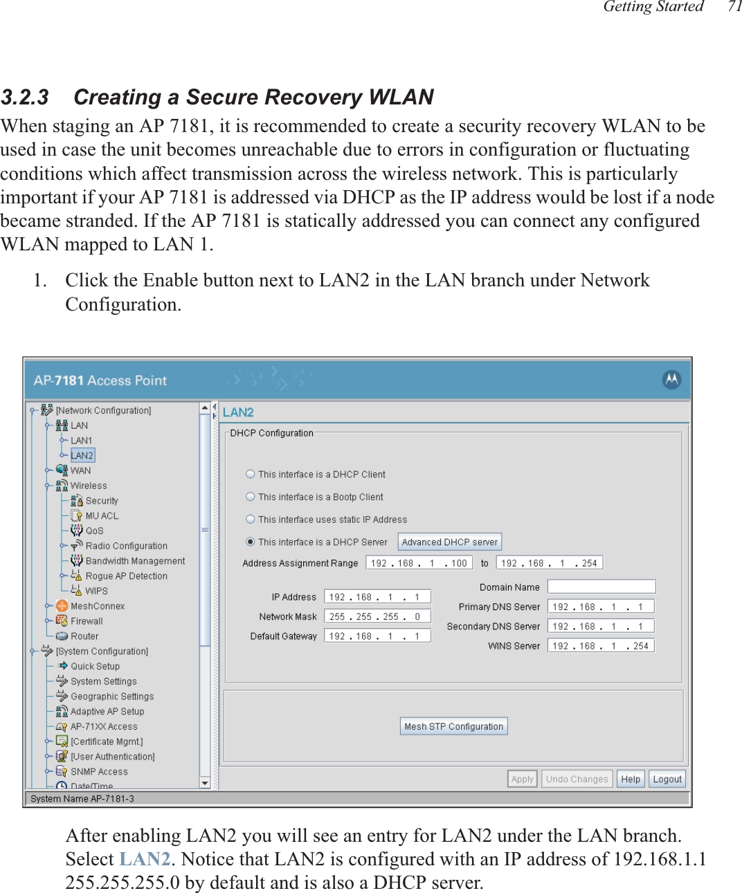 Getting Started 713.2.3    Creating a Secure Recovery WLANWhen staging an AP 7181, it is recommended to create a security recovery WLAN to be used in case the unit becomes unreachable due to errors in configuration or fluctuating conditions which affect transmission across the wireless network. This is particularly important if your AP 7181 is addressed via DHCP as the IP address would be lost if a node became stranded. If the AP 7181 is statically addressed you can connect any configured WLAN mapped to LAN 1.1. Click the Enable button next to LAN2 in the LAN branch under Network Configuration.After enabling LAN2 you will see an entry for LAN2 under the LAN branch.  Select LAN2. Notice that LAN2 is configured with an IP address of 192.168.1.1 255.255.255.0 by default and is also a DHCP server.