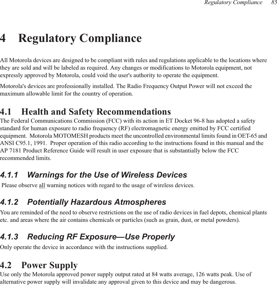 Regulatory Compliance 854 Regulatory ComplianceAll Motorola devices are designed to be compliant with rules and regulations applicable to the locations where they are sold and will be labeled as required. Any changes or modifications to Motorola equipment, not expressly approved by Motorola, could void the user&apos;s authority to operate the equipment.Motorola&apos;s devices are professionally installed. The Radio Frequency Output Power will not exceed the maximum allowable limit for the country of operation.4.1    Health and Safety RecommendationsThe Federal Communications Commission (FCC) with its action in ET Docket 96-8 has adopted a safety standard for human exposure to radio frequency (RF) electromagnetic energy emitted by FCC certified equipment.  Motorola MOTOMESH products meet the uncontrolled environmental limits found in OET-65 and ANSI C95.1, 1991.  Proper operation of this radio according to the instructions found in this manual and the  AP 7181 Product Reference Guide will result in user exposure that is substantially below the FCC recommended limits.4.1.1    Warnings for the Use of Wireless Devices Please observe all warning notices with regard to the usage of wireless devices.4.1.2    Potentially Hazardous AtmospheresYou are reminded of the need to observe restrictions on the use of radio devices in fuel depots, chemical plants etc. and areas where the air contains chemicals or particles (such as grain, dust, or metal powders).4.1.3    Reducing RF Exposure—Use ProperlyOnly operate the device in accordance with the instructions supplied.4.2    Power SupplyUse only the Motorola approved power supply output rated at 84 watts average, 126 watts peak. Use of alternative power supply will invalidate any approval given to this device and may be dangerous. 