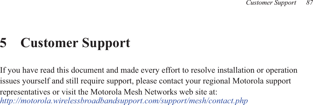 Customer Support 875 Customer SupportIf you have read this document and made every effort to resolve installation or operationissues yourself and still require support, please contact your regional Motorola supportrepresentatives or visit the Motorola Mesh Networks web site at:http://motorola.wirelessbroadbandsupport.com/support/mesh/contact.php