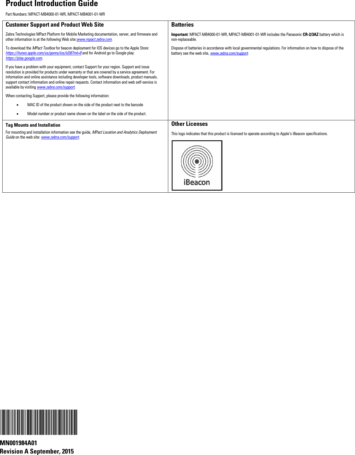 Product Introduction Guide Part Numbers: MPACT-MB4000-01-WR, MPACT-MB4001-01-WR Customer Support and Product Web Site Zebra Technologies MPact Platform for Mobile Marketing documentation, server, and firmware and other information is at the following Web site:www.mpact.zebra.com. To download the MPact Toolbox for beacon deployment for IOS devices go to the Apple Store: https://itunes.apple.com/us/genre/ios/id36?mt=8 and for Android go to Google play: https://play.google.com. If you have a problem with your equipment, contact Support for your region. Support and issue resolution is provided for products under warranty or that are covered by a service agreement. For information and online assistance including developer tools, software downloads, product manuals, support contact information and online repair requests. Contact information and web self-service is available by visiting www.zebra.com/support. When contacting Support, please provide the following information: • MAC ID of the product shown on the side of the product next to the barcode • Model number or product name shown on the label on the side of the product. Batteries Important: MPACT-MB4000-01-WR, MPACT-MB4001-01-WR includes the Panasonic CR-2/3AZ battery which is non-replaceable. Dispose of batteries in accordance with local governmental regulations. For information on how to dispose of the battery see the web site, www.zebra.com/support. Tag Mounts and Installation For mounting and installation information see the guide, MPact Location and Analytics Deployment Guide on the web site: www.zebra.com/support. Other Licenses This logo indicates that this product is licensed to operate according to Apple’s iBeacon specifications.                         MN001984A01  Revision A September, 2015 