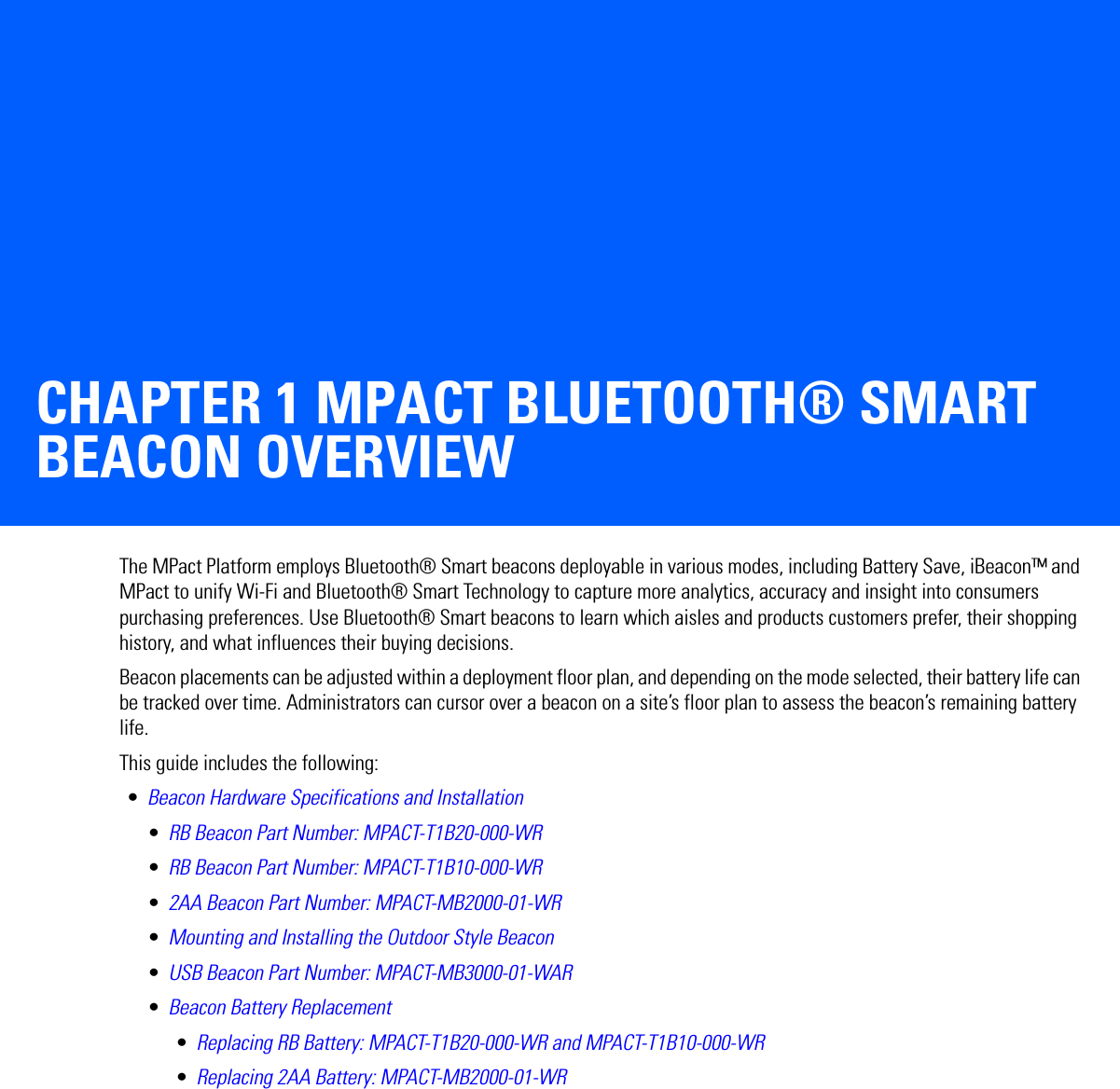 CHAPTER 1 MPACT BLUETOOTH® SMART BEACON OVERVIEWThe MPact Platform employs Bluetooth® Smart beacons deployable in various modes, including Battery Save, iBeacon™ and MPact to unify Wi-Fi and Bluetooth® Smart Technology to capture more analytics, accuracy and insight into consumers purchasing preferences. Use Bluetooth® Smart beacons to learn which aisles and products customers prefer, their shopping history, and what influences their buying decisions.Beacon placements can be adjusted within a deployment floor plan, and depending on the mode selected, their battery life can be tracked over time. Administrators can cursor over a beacon on a site’s floor plan to assess the beacon’s remaining battery life.This guide includes the following: •Beacon Hardware Specifications and Installation•RB Beacon Part Number: MPACT-T1B20-000-WR•RB Beacon Part Number: MPACT-T1B10-000-WR•2AA Beacon Part Number: MPACT-MB2000-01-WR•Mounting and Installing the Outdoor Style Beacon•USB Beacon Part Number: MPACT-MB3000-01-WAR•Beacon Battery Replacement•Replacing RB Battery: MPACT-T1B20-000-WR and MPACT-T1B10-000-WR•Replacing 2AA Battery: MPACT-MB2000-01-WR