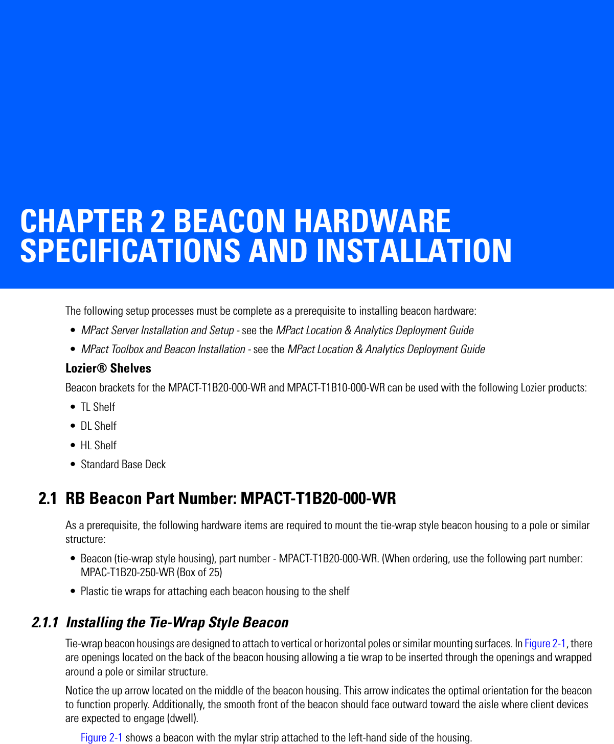 CHAPTER 2 BEACON HARDWARE SPECIFICATIONS AND INSTALLATIONThe following setup processes must be complete as a prerequisite to installing beacon hardware:•MPact Server Installation and Setup - see the MPact Location &amp; Analytics Deployment Guide•MPact Toolbox and Beacon Installation - see the MPact Location &amp; Analytics Deployment GuideLozier® ShelvesBeacon brackets for the MPACT-T1B20-000-WR and MPACT-T1B10-000-WR can be used with the following Lozier products:• TL Shelf•DL Shelf•HL Shelf• Standard Base Deck2.1 RB Beacon Part Number: MPACT-T1B20-000-WRAs a prerequisite, the following hardware items are required to mount the tie-wrap style beacon housing to a pole or similar structure:• Beacon (tie-wrap style housing), part number - MPACT-T1B20-000-WR. (When ordering, use the following part number: MPAC-T1B20-250-WR (Box of 25)• Plastic tie wraps for attaching each beacon housing to the shelf2.1.1 Installing the Tie-Wrap Style BeaconTie-wrap beacon housings are designed to attach to vertical or horizontal poles or similar mounting surfaces. In Figure 2-1, there are openings located on the back of the beacon housing allowing a tie wrap to be inserted through the openings and wrapped around a pole or similar structure. Notice the up arrow located on the middle of the beacon housing. This arrow indicates the optimal orientation for the beacon to function properly. Additionally, the smooth front of the beacon should face outward toward the aisle where client devices are expected to engage (dwell). Figure 2-1 shows a beacon with the mylar strip attached to the left-hand side of the housing.