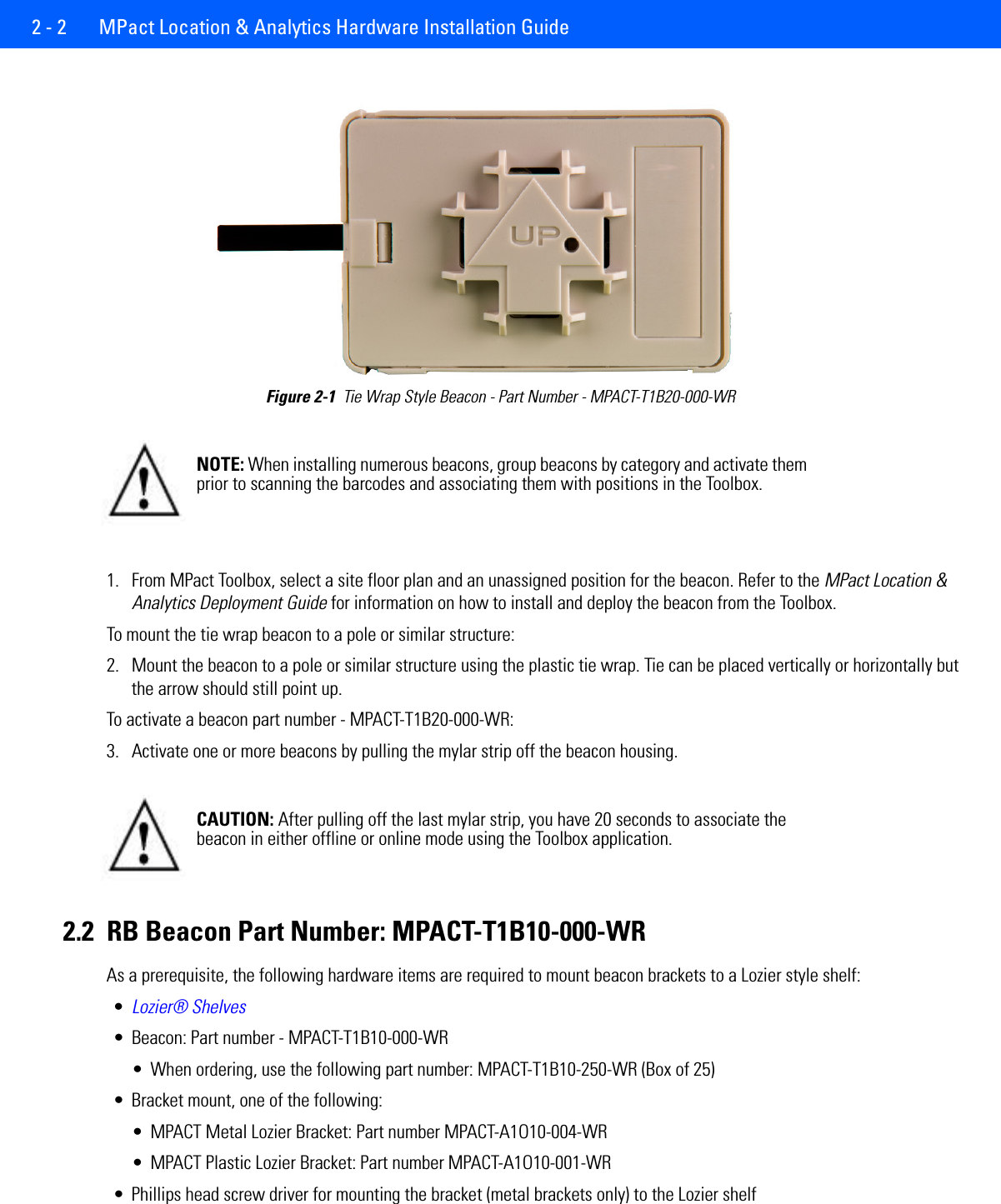 2 - 2  MPact Location &amp; Analytics Hardware Installation GuideFigure 2-1  Tie Wrap Style Beacon - Part Number - MPACT-T1B20-000-WR 1. From MPact Toolbox, select a site floor plan and an unassigned position for the beacon. Refer to the MPact Location &amp; Analytics Deployment Guide for information on how to install and deploy the beacon from the Toolbox. To mount the tie wrap beacon to a pole or similar structure:2. Mount the beacon to a pole or similar structure using the plastic tie wrap. Tie can be placed vertically or horizontally but the arrow should still point up. To activate a beacon part number - MPACT-T1B20-000-WR: 3. Activate one or more beacons by pulling the mylar strip off the beacon housing. 2.2 RB Beacon Part Number: MPACT-T1B10-000-WRAs a prerequisite, the following hardware items are required to mount beacon brackets to a Lozier style shelf:•Lozier® Shelves• Beacon: Part number - MPACT-T1B10-000-WR• When ordering, use the following part number: MPACT-T1B10-250-WR (Box of 25)• Bracket mount, one of the following:• MPACT Metal Lozier Bracket: Part number MPACT-A1O10-004-WR• MPACT Plastic Lozier Bracket: Part number MPACT-A1O10-001-WR• Phillips head screw driver for mounting the bracket (metal brackets only) to the Lozier shelfNOTE: When installing numerous beacons, group beacons by category and activate them prior to scanning the barcodes and associating them with positions in the Toolbox. CAUTION: After pulling off the last mylar strip, you have 20 seconds to associate the beacon in either offline or online mode using the Toolbox application. 