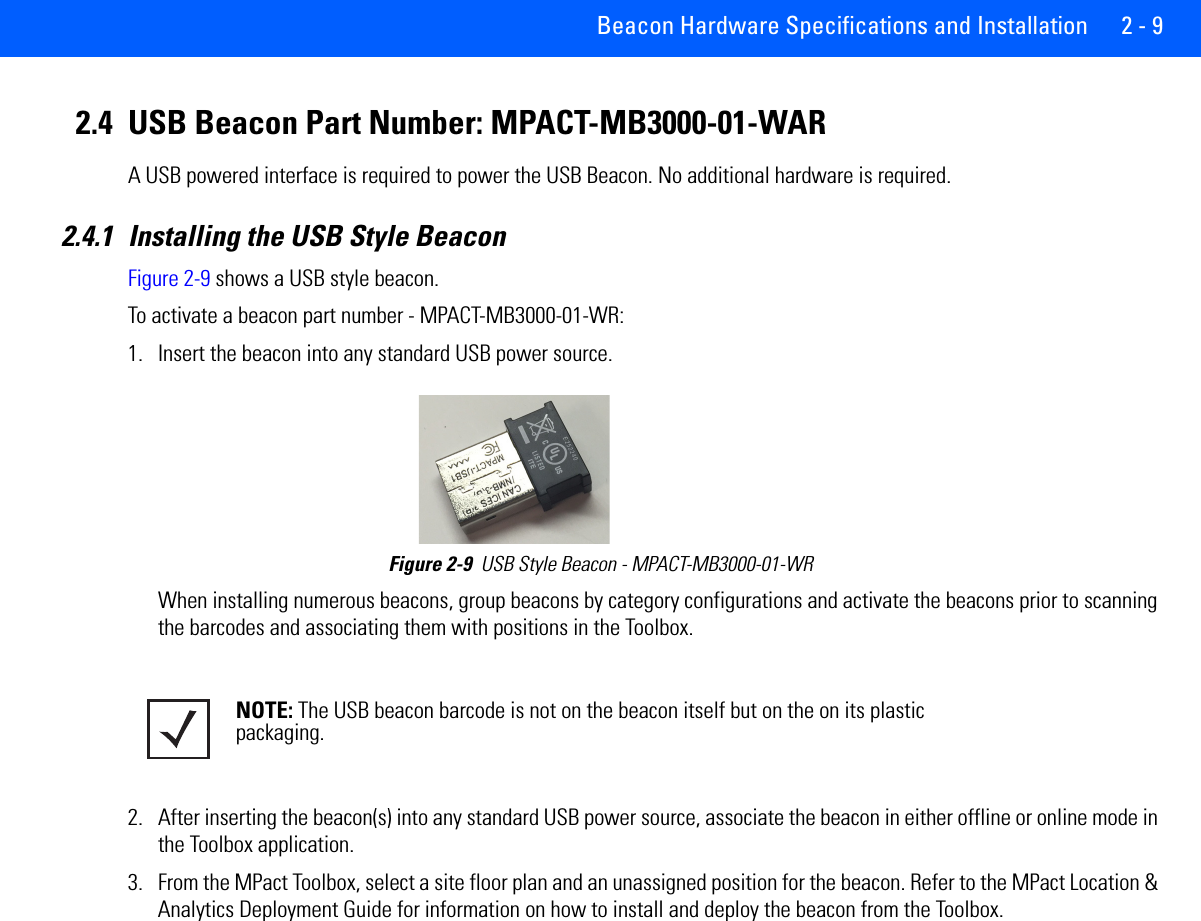 Beacon Hardware Specifications and Installation 2 - 92.4 USB Beacon Part Number: MPACT-MB3000-01-WARA USB powered interface is required to power the USB Beacon. No additional hardware is required.2.4.1 Installing the USB Style BeaconFigure 2-9 shows a USB style beacon. To activate a beacon part number - MPACT-MB3000-01-WR: 1. Insert the beacon into any standard USB power source.Figure 2-9  USB Style Beacon - MPACT-MB3000-01-WR When installing numerous beacons, group beacons by category configurations and activate the beacons prior to scanning the barcodes and associating them with positions in the Toolbox.2. After inserting the beacon(s) into any standard USB power source, associate the beacon in either offline or online mode in the Toolbox application.    3. From the MPact Toolbox, select a site floor plan and an unassigned position for the beacon. Refer to the MPact Location &amp; Analytics Deployment Guide for information on how to install and deploy the beacon from the Toolbox. NOTE: The USB beacon barcode is not on the beacon itself but on the on its plastic packaging.