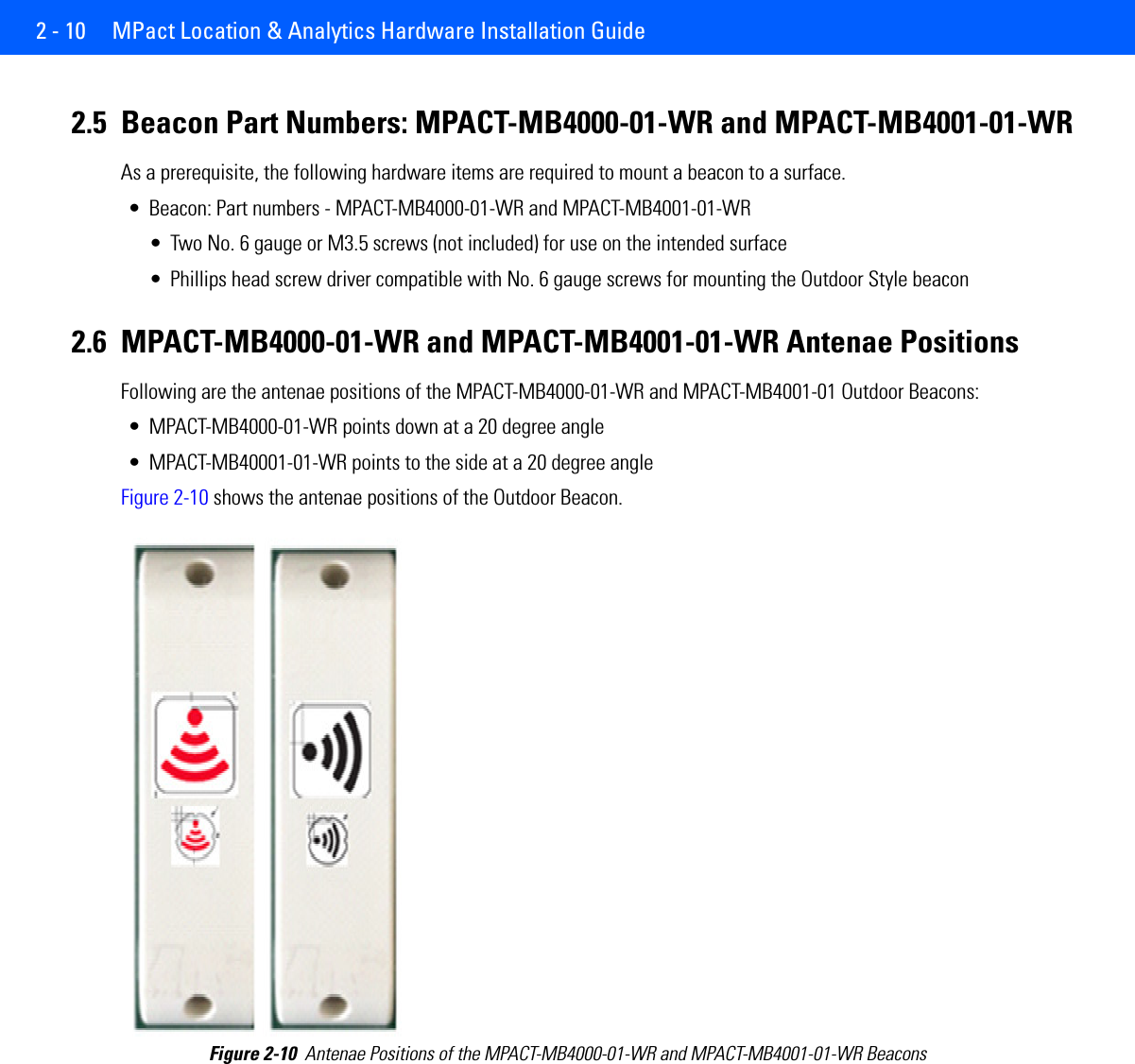 2 - 10  MPact Location &amp; Analytics Hardware Installation Guide2.5 Beacon Part Numbers: MPACT-MB4000-01-WR and MPACT-MB4001-01-WRAs a prerequisite, the following hardware items are required to mount a beacon to a surface.• Beacon: Part numbers - MPACT-MB4000-01-WR and MPACT-MB4001-01-WR• Two No. 6 gauge or M3.5 screws (not included) for use on the intended surface• Phillips head screw driver compatible with No. 6 gauge screws for mounting the Outdoor Style beacon2.6 MPACT-MB4000-01-WR and MPACT-MB4001-01-WR Antenae Positions Following are the antenae positions of the MPACT-MB4000-01-WR and MPACT-MB4001-01 Outdoor Beacons:• MPACT-MB4000-01-WR points down at a 20 degree angle• MPACT-MB40001-01-WR points to the side at a 20 degree angleFigure 2-10 shows the antenae positions of the Outdoor Beacon. Figure 2-10  Antenae Positions of the MPACT-MB4000-01-WR and MPACT-MB4001-01-WR Beacons
