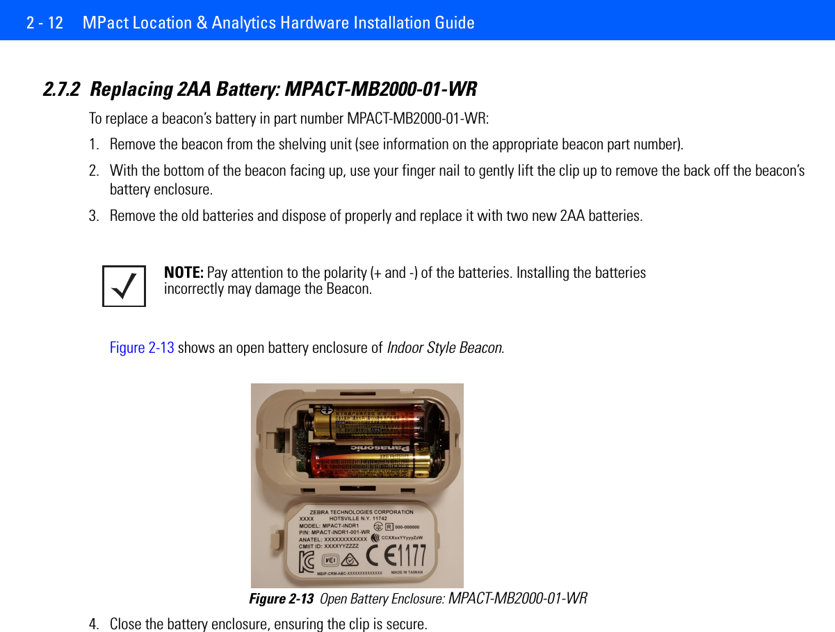 2 - 12  MPact Location &amp; Analytics Hardware Installation Guide2.7.2 Replacing 2AA Battery: MPACT-MB2000-01-WRTo replace a beacon’s battery in part number MPACT-MB2000-01-WR:1. Remove the beacon from the shelving unit (see information on the appropriate beacon part number).2. With the bottom of the beacon facing up, use your finger nail to gently lift the clip up to remove the back off the beacon’s battery enclosure.3. Remove the old batteries and dispose of properly and replace it with two new 2AA batteries. Figure 2-13 shows an open battery enclosure of Indoor Style Beacon. Figure 2-13  Open Battery Enclosure: MPACT-MB2000-01-WR4. Close the battery enclosure, ensuring the clip is secure.NOTE: Pay attention to the polarity (+ and -) of the batteries. Installing the batteries incorrectly may damage the Beacon.