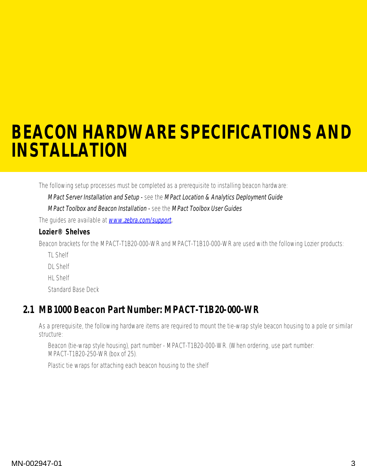 BEACON HARDWARE SPECIFICATIONS AND INSTALLATIONMN-002947-01 3The following setup processes must be completed as a prerequisite to installing beacon hardware:•MPact Server Installation and Setup - see the MPact Location &amp; Analytics Deployment Guide•MPact Toolbox and Beacon Installation - see the MPact Toolbox User Guides The guides are available at www.zebra.com/support.Lozier® ShelvesBeacon brackets for the MPACT-T1B20-000-WR and MPACT-T1B10-000-WR are used with the following Lozier products:• TL Shelf•DL Shelf•HL Shelf• Standard Base Deck2.1 MB1000 Beacon Part Number: MPACT-T1B20-000-WRAs a prerequisite, the following hardware items are required to mount the tie-wrap style beacon housing to a pole or similar structure:• Beacon (tie-wrap style housing), part number - MPACT-T1B20-000-WR. (When ordering, use part number: MPACT-T1B20-250-WR (box of 25).• Plastic tie wraps for attaching each beacon housing to the shelf