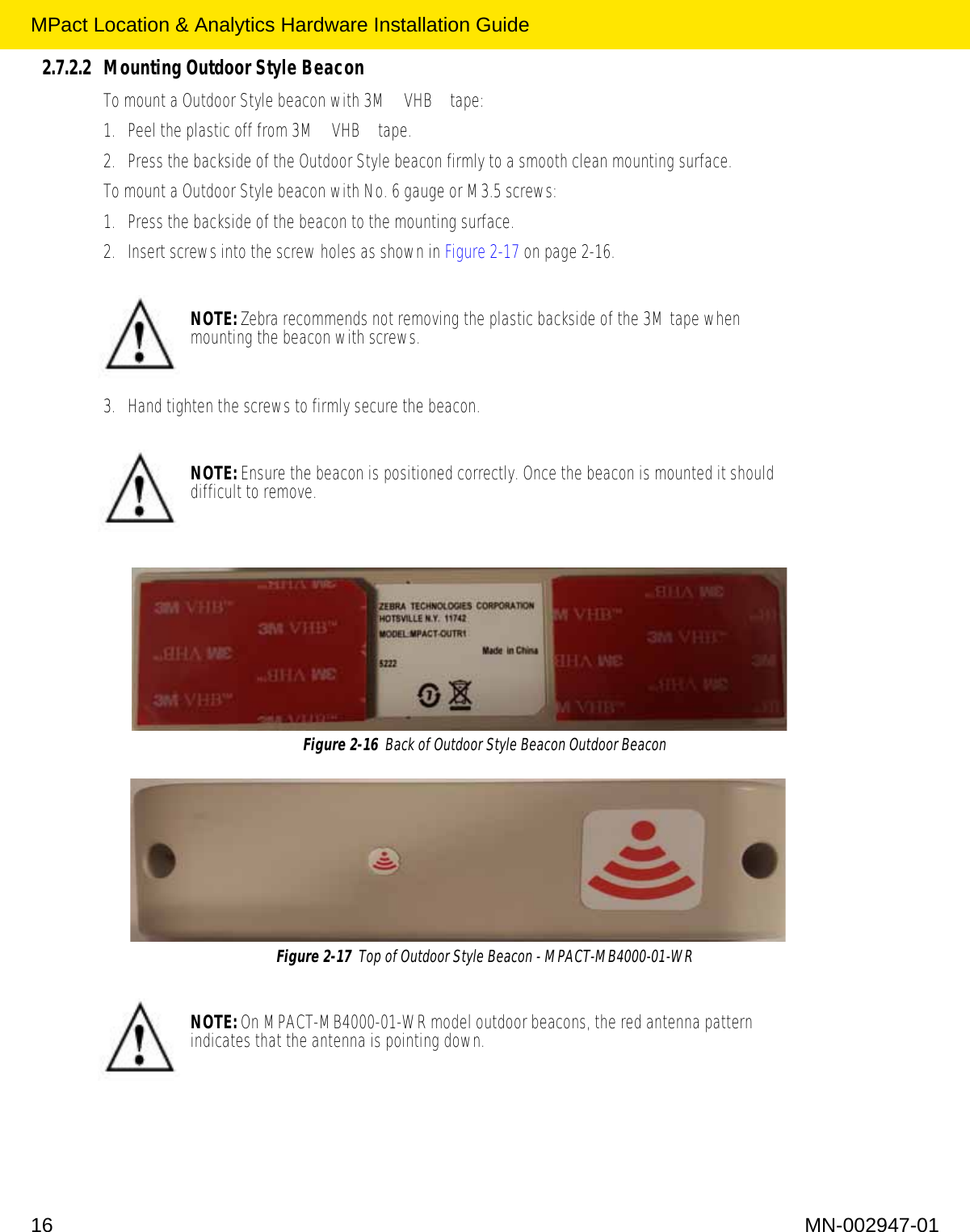 MPact Location &amp; Analytics Hardware Installation Guide16 MN-002947-012.7.2.2 Mounting Outdoor Style BeaconTo mount a Outdoor Style beacon with 3M™ VHB™ tape: 1. Peel the plastic off from 3M™ VHB™ tape. 2. Press the backside of the Outdoor Style beacon firmly to a smooth clean mounting surface. To mount a Outdoor Style beacon with No. 6 gauge or M3.5 screws: 1. Press the backside of the beacon to the mounting surface. 2. Insert screws into the screw holes as shown in Figure 2-17 on page 2-16. 3. Hand tighten the screws to firmly secure the beacon.Figure 2-16  Back of Outdoor Style Beacon Outdoor BeaconFigure 2-17  Top of Outdoor Style Beacon - MPACT-MB4000-01-WR NOTE: Zebra recommends not removing the plastic backside of the 3M tape when mounting the beacon with screws.NOTE: Ensure the beacon is positioned correctly. Once the beacon is mounted it should difficult to remove. NOTE: On MPACT-MB4000-01-WR model outdoor beacons, the red antenna pattern indicates that the antenna is pointing down.