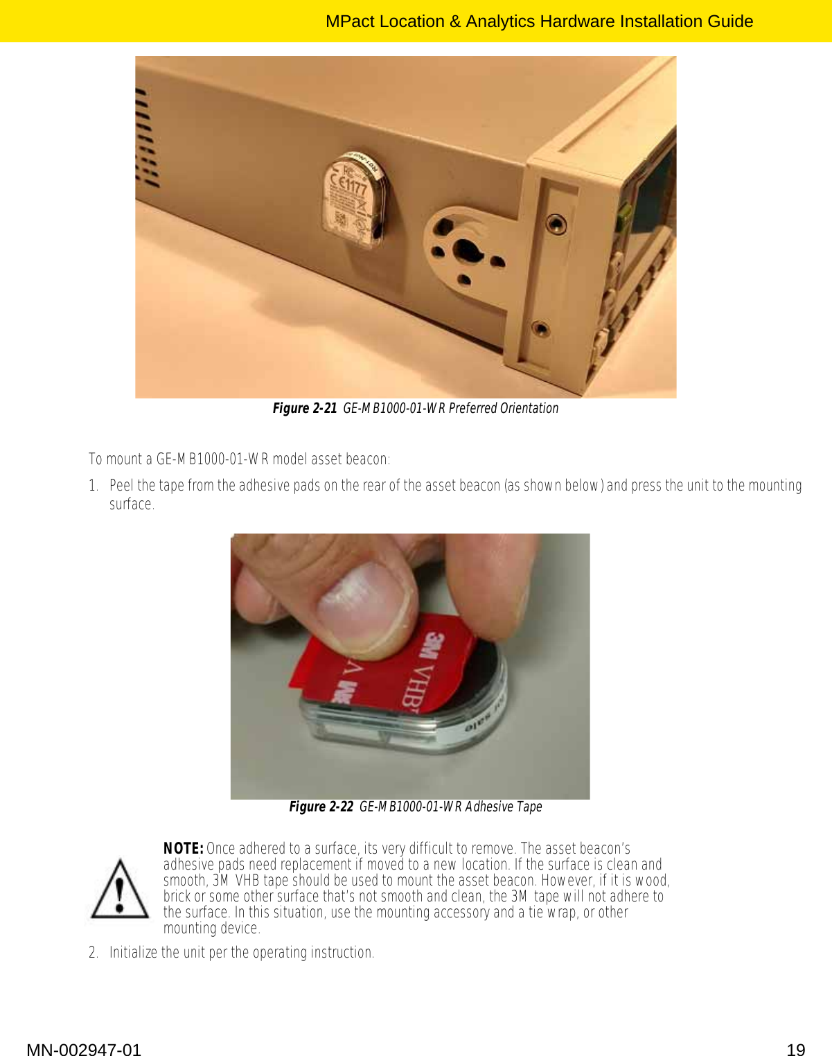 MPact Location &amp; Analytics Hardware Installation GuideMN-002947-01 19Figure 2-21  GE-MB1000-01-WR Preferred Orientation To mount a GE-MB1000-01-WR model asset beacon:1. Peel the tape from the adhesive pads on the rear of the asset beacon (as shown below) and press the unit to the mounting surface. Figure 2-22  GE-MB1000-01-WR Adhesive Tape 2. Initialize the unit per the operating instruction.NOTE: Once adhered to a surface, its very difficult to remove. The asset beacon’s adhesive pads need replacement if moved to a new location. If the surface is clean and smooth, 3M VHB tape should be used to mount the asset beacon. However, if it is wood, brick or some other surface that’s not smooth and clean, the 3M tape will not adhere to the surface. In this situation, use the mounting accessory and a tie wrap, or other mounting device.