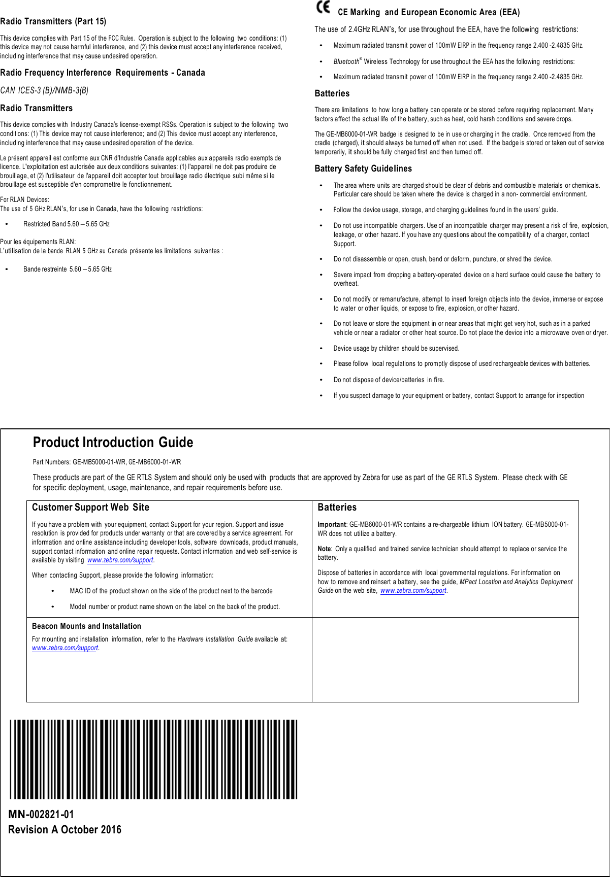!!Radio Transmitters (Part 15) !This device complies with Part 15 of the FCC Rules.  Operation is subject to the following  two  conditions: (1) this device may not cause harmful  interference,  and (2) this device must accept any interference  received, including interference that may cause undesired operation. !Radio Frequency Interference  Requirements - Canada !CAN  ICES-3 (B)/NMB-3(B) !Radio Transmitters !This device complies with  Industry Canada’s license-exempt RSSs. Operation is subject to the following two conditions: (1) This device may not cause interference;  and (2) This device must accept any interference, including interference that may cause undesired operation of the device. !Le présent appareil  est conforme aux CNR d&apos;Industrie Canada applicables aux appareils radio exempts de licence. L&apos;exploitation est autorisée aux deux conditions  suivantes: (1) l&apos;appareil ne doit pas produire de brouillage, et (2) l&apos;utilisateur  de l&apos;appareil doit accepter tout  brouillage radio électrique  subi même si le brouillage est susceptible d&apos;en compromettre le fonctionnement. !For RLAN Devices: The use  of  5 GHz RLAN’s, for use in Canada, have the following  restrictions: !• Restricted Band 5.60 – 5.65 GHz !Pour les équipements RLAN: L’utilisation de la bande  RLAN  5 GHz au  Canada présente les limitations  suivantes : !• Bande restreinte  5.60 – 5.65 GHz CE Marking  and European Economic Area  (EEA) !The use of  2.4GHz RLAN’s, for use throughout the EEA, have the following  restrictions: !• Maximum radiated transmit power of 100mW EIRP in the frequency range 2.400 -2.4835 GHz. !• Bluetooth®  Wireless Technology for use throughout the EEA has the following  restrictions: !• Maximum radiated transmit power of 100mW EIRP in the frequency range 2.400 -2.4835 GHz. !Batteries !There are limitations  to how long a battery can operate or be stored before requiring replacement. Many factors affect the actual life of the battery, such as heat, cold harsh conditions  and severe drops. !The GE-MB6000-01-WR  badge  is designed to be in use or charging in the cradle.  Once removed from the cradle  (charged), it should always be turned off when not used.  If the badge is stored or taken out of service temporarily, it should be fully  charged first  and then turned off. !Battery Safety Guidelines !• The area where units are charged should be clear of debris and combustible materials  or chemicals. Particular care should be taken where  the device is charged in a non- commercial environment. !• Follow the device usage, storage, and charging guidelines  found in the users’ guide. !• Do not use incompatible chargers. Use of an incompatible charger may present a risk of fire,  explosion, leakage, or other  hazard. If you have any questions about the compatibility  of a charger, contact Support. !• Do not disassemble or open, crush, bend or deform, puncture, or shred the device. !• Severe impact from dropping a battery-operated  device on a hard surface could cause the battery to overheat. !• Do not modify or remanufacture, attempt  to insert foreign objects into  the device, immerse or expose to water  or other liquids, or expose to fire, explosion, or other hazard. !• Do not leave or store the equipment in or near areas that  might  get very hot, such as in a parked vehicle or near a radiator  or other  heat source. Do not place the device into a microwave  oven or dryer. !• Device usage by children should be supervised. !• Please follow  local regulations to promptly dispose of used rechargeable devices with batteries. !• Do not dispose of device/batteries  in fire. !• If you suspect damage to your equipment  or battery,  contact Support to arrange for inspection !!!Product Introduction Guide !Part Numbers: GE-MB5000-01-WR, GE-MB6000-01-WR !These products are part of the GE RTLS System and should only be used with  products that  are approved by Zebra for use as part of the GE RTLS System. Please check with GE for specific deployment, usage, maintenance, and repair requirements before use. !Customer Support Web  Site !If you have a problem with your equipment, contact Support for your region. Support and issue resolution  is provided for products under warranty  or that  are covered by a service agreement. For information  and online assistance including developer tools, software downloads, product manuals, support contact information  and online repair requests. Contact information  and web self-service is available by visiting www.zebra.com/support. !When contacting Support, please provide the following information: !• MAC ID of the product shown on the side of the product next to the barcode !• Model  number or product name shown on the label  on the back of the product. Batteries !Important: GE-MB6000-01-WR contains  a re-chargeable lithium  ION battery. GE-MB5000-01- WR does not utilize a battery. !Note:  Only a qualified  and trained  service technician should attempt  to replace or service the battery. !Dispose of batteries in accordance with  local governmental regulations. For information on how  to remove and reinsert a battery,  see the guide, MPact Location and Analytics Deployment Guide on the web  site, www.zebra.com/support. Beacon Mounts and Installation For mounting  and installation  information,  refer to the Hardware Installation  Guide available at: www.zebra.com/support. !!!!!!!!!!!MN-002821-01 Revision A October 2016 