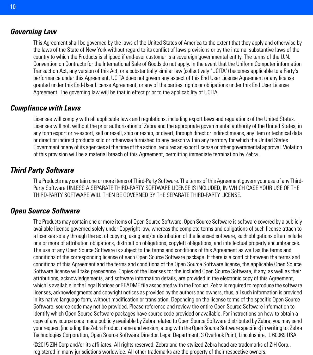 10Governing LawThis Agreement shall be governed by the laws of the United States of America to the extent that they apply and otherwise by the laws of the State of New York without regard to its conflict of laws provisions or by the internal substantive laws of the country to which the Products is shipped if end-user customer is a sovereign governmental entity. The terms of the U.N. Convention on Contracts for the International Sale of Goods do not apply. In the event that the Uniform Computer information Transaction Act, any version of this Act, or a substantially similar law (collectively &quot;UCITA&quot;) becomes applicable to a Party&apos;s performance under this Agreement, UCITA does not govern any aspect of this End User License Agreement or any license granted under this End-User License Agreement, or any of the parties&apos; rights or obligations under this End User License Agreement. The governing law will be that in effect prior to the applicability of UCITA.Compliance with Laws Licensee will comply with all applicable laws and regulations, including export laws and regulations of the United States. Licensee will not, without the prior authorization of Zebra and the appropriate governmental authority of the United States, in any form export or re-export, sell or resell, ship or reship, or divert, through direct or indirect means, any item or technical data or direct or indirect products sold or otherwise furnished to any person within any territory for which the United States Government or any of its agencies at the time of the action, requires an export license or other governmental approval. Violation of this provision will be a material breach of this Agreement, permitting immediate termination by Zebra.Third Party Software The Products may contain one or more items of Third-Party Software. The terms of this Agreement govern your use of any Third-Party Software UNLESS A SEPARATE THIRD-PARTY SOFTWARE LICENSE IS INCLUDED, IN WHICH CASE YOUR USE OF THE THIRD-PARTY SOFTWARE WILL THEN BE GOVERNED BY THE SEPARATE THIRD-PARTY LICENSE.Open Source SoftwareThe Products may contain one or more items of Open Source Software. Open Source Software is software covered by a publicly available license governed solely under Copyright law, whereas the complete terms and obligations of such license attach to a licensee solely through the act of copying, using and/or distribution of the licensed software, such obligations often include one or more of attribution obligations, distribution obligations, copyleft obligations, and intellectual property encumbrances. The use of any Open Source Software is subject to the terms and conditions of this Agreement as well as the terms and conditions of the corresponding license of each Open Source Software package. If there is a conflict between the terms and conditions of this Agreement and the terms and conditions of the Open Source Software license, the applicable Open Source Software license will take precedence. Copies of the licenses for the included Open Source Software, if any, as well as their attributions, acknowledgements, and software information details, are provided in the electronic copy of this Agreement, which is available in the Legal Notices or README file associated with the Product. Zebra is required to reproduce the software licenses, acknowledgments and copyright notices as provided by the authors and owners, thus, all such information is provided in its native language form, without modification or translation. Depending on the license terms of the specific Open Source Software, source code may not be provided. Please reference and review the entire Open Source Software information to identify which Open Source Software packages have source code provided or available. For instructions on how to obtain a copy of any source code made publicly available by Zebra related to Open Source Software distributed by Zebra, you may send your request (including the Zebra Product name and version, along with the Open Source Software specifics) in writing to: Zebra Technologies Corporation, Open Source Software Director, Legal Department, 3 Overlook Point, Lincolnshire, IL 60069 USA. ©2015 ZIH Corp and/or its affiliates. All rights reserved. Zebra and the stylized Zebra head are trademarks of ZIH Corp., registered in many jurisdictions worldwide. All other trademarks are the property of their respective owners.