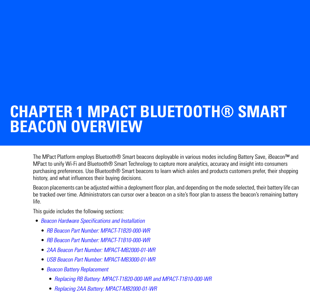 CHAPTER 1 MPACT BLUETOOTH® SMART BEACON OVERVIEWThe MPact Platform employs Bluetooth® Smart beacons deployable in various modes including Battery Save, iBeacon™ and MPact to unify Wi-Fi and Bluetooth® Smart Technology to capture more analytics, accuracy and insight into consumers purchasing preferences. Use Bluetooth® Smart beacons to learn which aisles and products customers prefer, their shopping history, and what influences their buying decisions.Beacon placements can be adjusted within a deployment floor plan, and depending on the mode selected, their battery life can be tracked over time. Administrators can cursor over a beacon on a site’s floor plan to assess the beacon’s remaining battery life.This guide includes the following sections: •Beacon Hardware Specifications and Installation•RB Beacon Part Number: MPACT-T1B20-000-WR•RB Beacon Part Number: MPACT-T1B10-000-WR•2AA Beacon Part Number: MPACT-MB2000-01-WR•USB Beacon Part Number: MPACT-MB3000-01-WR•Beacon Battery Replacement•Replacing RB Battery: MPACT-T1B20-000-WR and MPACT-T1B10-000-WR•Replacing 2AA Battery: MPACT-MB2000-01-WR