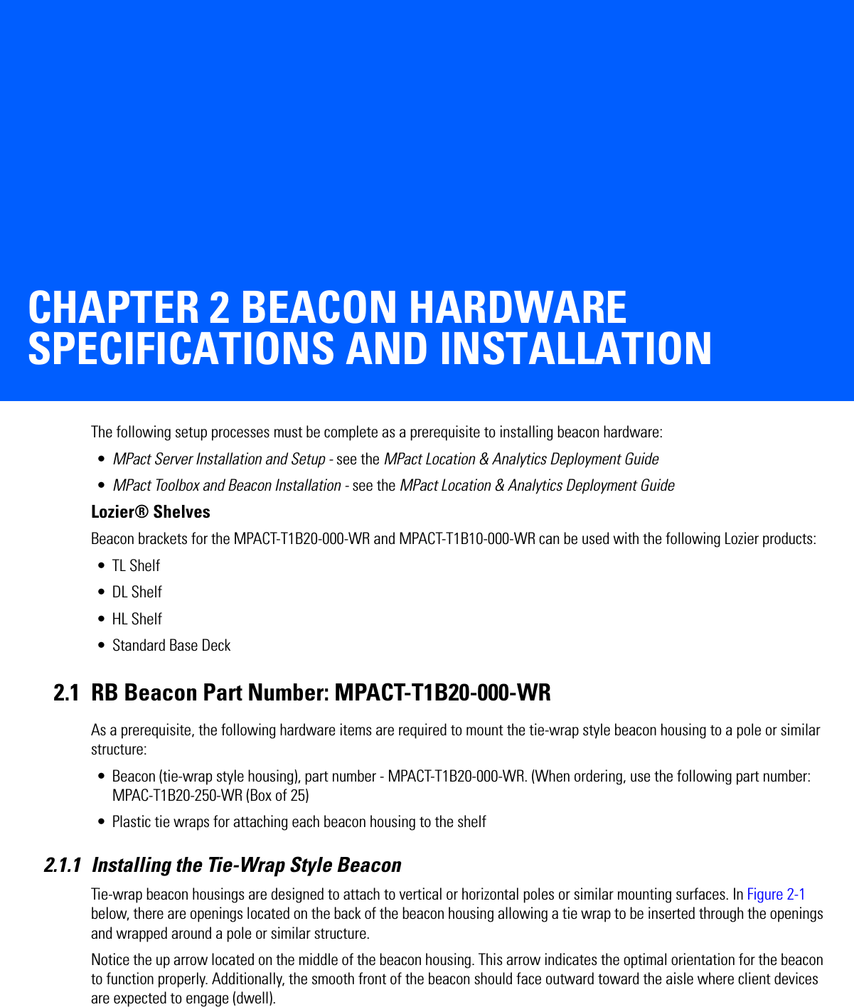 CHAPTER 2 BEACON HARDWARE SPECIFICATIONS AND INSTALLATIONThe following setup processes must be complete as a prerequisite to installing beacon hardware:•MPact Server Installation and Setup - see the MPact Location &amp; Analytics Deployment Guide•MPact Toolbox and Beacon Installation - see the MPact Location &amp; Analytics Deployment GuideLozier® ShelvesBeacon brackets for the MPACT-T1B20-000-WR and MPACT-T1B10-000-WR can be used with the following Lozier products:• TL Shelf•DL Shelf•HL Shelf• Standard Base Deck2.1 RB Beacon Part Number: MPACT-T1B20-000-WRAs a prerequisite, the following hardware items are required to mount the tie-wrap style beacon housing to a pole or similar structure:• Beacon (tie-wrap style housing), part number - MPACT-T1B20-000-WR. (When ordering, use the following part number: MPAC-T1B20-250-WR (Box of 25)• Plastic tie wraps for attaching each beacon housing to the shelf2.1.1 Installing the Tie-Wrap Style BeaconTie-wrap beacon housings are designed to attach to vertical or horizontal poles or similar mounting surfaces. In Figure 2-1 below, there are openings located on the back of the beacon housing allowing a tie wrap to be inserted through the openings and wrapped around a pole or similar structure. Notice the up arrow located on the middle of the beacon housing. This arrow indicates the optimal orientation for the beacon to function properly. Additionally, the smooth front of the beacon should face outward toward the aisle where client devices are expected to engage (dwell). 