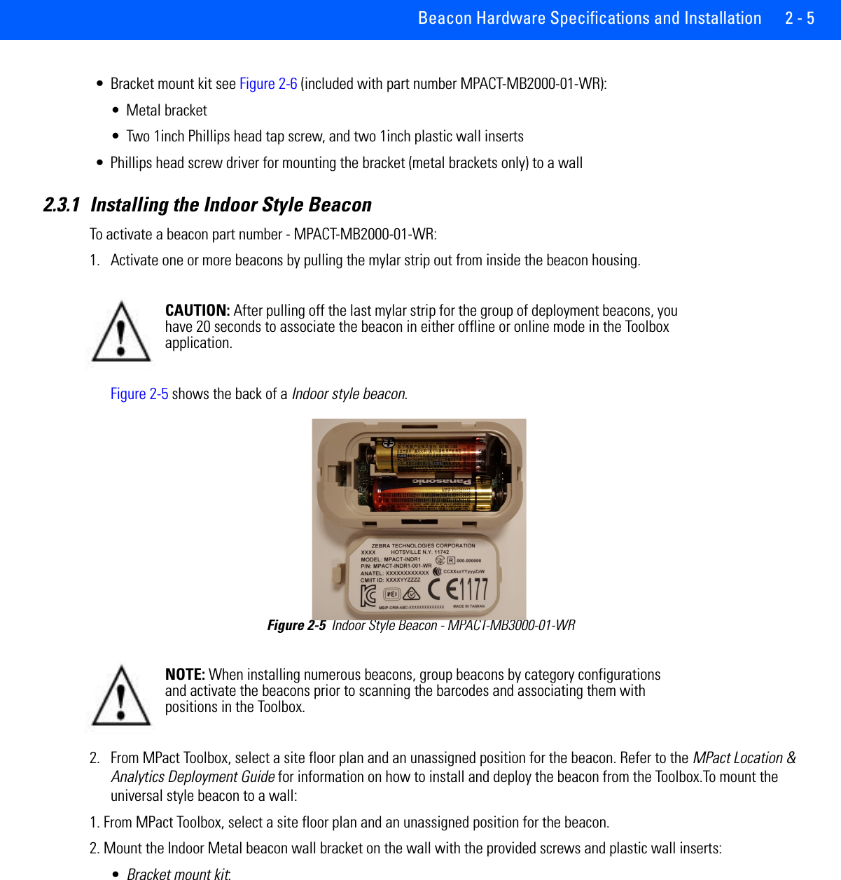 Beacon Hardware Specifications and Installation 2 - 5• Bracket mount kit see Figure 2-6 (included with part number MPACT-MB2000-01-WR):• Metal bracket • Two 1inch Phillips head tap screw, and two 1inch plastic wall inserts• Phillips head screw driver for mounting the bracket (metal brackets only) to a wall2.3.1 Installing the Indoor Style BeaconTo activate a beacon part number - MPACT-MB2000-01-WR: 1. Activate one or more beacons by pulling the mylar strip out from inside the beacon housing. Figure 2-5 shows the back of a Indoor style beacon.Figure 2-5  Indoor Style Beacon - MPACT-MB3000-01-WR 2. From MPact Toolbox, select a site floor plan and an unassigned position for the beacon. Refer to the MPact Location &amp; Analytics Deployment Guide for information on how to install and deploy the beacon from the Toolbox.To mount the universal style beacon to a wall:1. From MPact Toolbox, select a site floor plan and an unassigned position for the beacon.2. Mount the Indoor Metal beacon wall bracket on the wall with the provided screws and plastic wall inserts:•Bracket mount kit: CAUTION: After pulling off the last mylar strip for the group of deployment beacons, you have 20 seconds to associate the beacon in either offline or online mode in the Toolbox application. NOTE: When installing numerous beacons, group beacons by category configurations and activate the beacons prior to scanning the barcodes and associating them with positions in the Toolbox. 