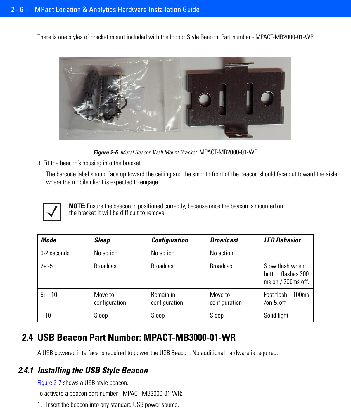 2 - 6  MPact Location &amp; Analytics Hardware Installation GuideThere is one styles of bracket mount included with the Indoor Style Beacon: Part number - MPACT-MB2000-01-WR.Figure 2-6  Metal Beacon Wall Mount Bracket: MPACT-MB2000-01-WR3. Fit the beacon’s housing into the bracket.The barcode label should face up toward the ceiling and the smooth front of the beacon should face out toward the aisle where the mobile client is expected to engage. 2.4 USB Beacon Part Number: MPACT-MB3000-01-WRA USB powered interface is required to power the USB Beacon. No additional hardware is required.2.4.1 Installing the USB Style BeaconFigure 2-7 shows a USB style beacon. To activate a beacon part number - MPACT-MB3000-01-WR: 1. Insert the beacon into any standard USB power source.NOTE: Ensure the beacon in positioned correctly, because once the beacon is mounted on the bracket it will be difficult to remove. Mode Sleep Configuration Broadcast LED Behavior0-2 seconds No action No action No action2+ -5 Broadcast Broadcast Broadcast Slow flash when button flashes 300 ms on / 300ms off.5+ - 10 Move to configurationRemain in configurationMove to configurationFast flash – 100ms /on &amp; off+ 10 Sleep Sleep Sleep Solid light