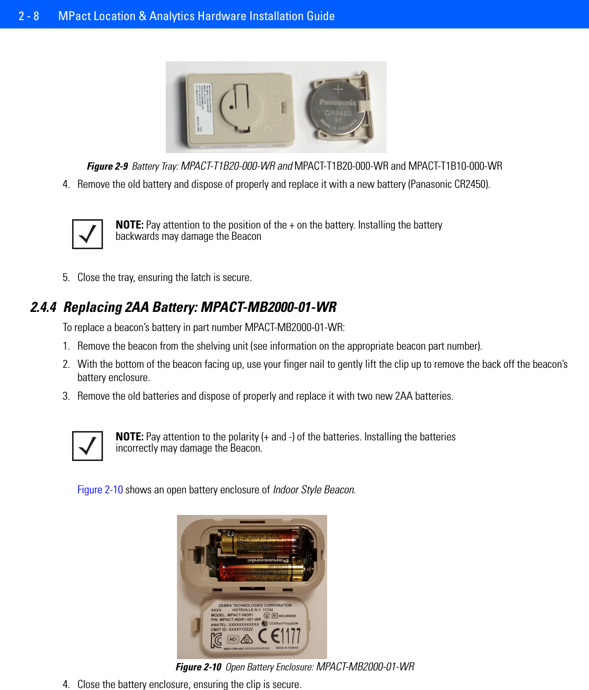 2 - 8  MPact Location &amp; Analytics Hardware Installation GuideFigure 2-9  Battery Tray: MPACT-T1B20-000-WR and MPACT-T1B20-000-WR and MPACT-T1B10-000-WR4. Remove the old battery and dispose of properly and replace it with a new battery (Panasonic CR2450).5. Close the tray, ensuring the latch is secure.2.4.4 Replacing 2AA Battery: MPACT-MB2000-01-WRTo replace a beacon’s battery in part number MPACT-MB2000-01-WR:1. Remove the beacon from the shelving unit (see information on the appropriate beacon part number).2. With the bottom of the beacon facing up, use your finger nail to gently lift the clip up to remove the back off the beacon’s battery enclosure.3. Remove the old batteries and dispose of properly and replace it with two new 2AA batteries. Figure 2-10 shows an open battery enclosure of Indoor Style Beacon. Figure 2-10  Open Battery Enclosure: MPACT-MB2000-01-WR4. Close the battery enclosure, ensuring the clip is secure.NOTE: Pay attention to the position of the + on the battery. Installing the battery backwards may damage the BeaconNOTE: Pay attention to the polarity (+ and -) of the batteries. Installing the batteries incorrectly may damage the Beacon.