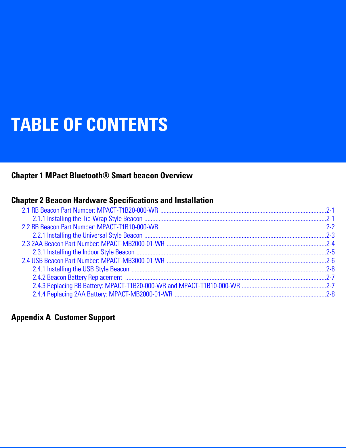 TABLE OF CONTENTSChapter 1 MPact Bluetooth® Smart beacon OverviewChapter 2 Beacon Hardware Specifications and Installation2.1 RB Beacon Part Number: MPACT-T1B20-000-WR ........................................................................................................2-12.1.1 Installing the Tie-Wrap Style Beacon ..................................................................................................................2-12.2 RB Beacon Part Number: MPACT-T1B10-000-WR ........................................................................................................2-22.2.1 Installing the Universal Style Beacon ..................................................................................................................2-32.3 2AA Beacon Part Number: MPACT-MB2000-01-WR ....................................................................................................2-42.3.1 Installing the Indoor Style Beacon .......................................................................................................................2-52.4 USB Beacon Part Number: MPACT-MB3000-01-WR ....................................................................................................2-62.4.1 Installing the USB Style Beacon ..........................................................................................................................2-62.4.2 Beacon Battery Replacement ..............................................................................................................................2-72.4.3 Replacing RB Battery: MPACT-T1B20-000-WR and MPACT-T1B10-000-WR .....................................................2-72.4.4 Replacing 2AA Battery: MPACT-MB2000-01-WR ...............................................................................................2-8Appendix A  Customer Support