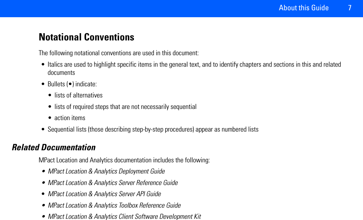 About this Guide 7Notational ConventionsThe following notational conventions are used in this document:• Italics are used to highlight specific items in the general text, and to identify chapters and sections in this and related documents• Bullets (•) indicate:• lists of alternatives• lists of required steps that are not necessarily sequential• action items• Sequential lists (those describing step-by-step procedures) appear as numbered listsRelated DocumentationMPact Location and Analytics documentation includes the following: • MPact Location &amp; Analytics Deployment Guide• MPact Location &amp; Analytics Server Reference Guide•MPact Location &amp; Analytics Server API Guide• MPact Location &amp; Analytics Toolbox Reference Guide• MPact Location &amp; Analytics Client Software Development Kit