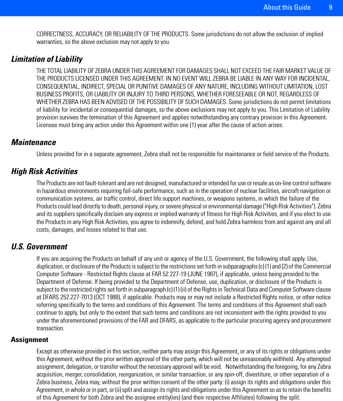 About this Guide 9CORRECTNESS, ACCURACY, OR RELIABILITY OF THE PRODUCTS. Some jurisdictions do not allow the exclusion of implied warranties, so the above exclusion may not apply to you. Limitation of Liability THE TOTAL LIABILITY OF ZEBRA UNDER THIS AGREEMENT FOR DAMAGES SHALL NOT EXCEED THE FAIR MARKET VALUE OF THE PRODUCTS LICENSED UNDER THIS AGREEMENT. IN NO EVENT WILL ZEBRA BE LIABLE IN ANY WAY FOR INCIDENTAL, CONSEQUENTIAL, INDIRECT, SPECIAL OR PUNITIVE DAMAGES OF ANY NATURE, INCLUDING WITHOUT LIMITATION, LOST BUSINESS PROFITS, OR LIABILITY OR INJURY TO THIRD PERSONS, WHETHER FORESEEABLE OR NOT, REGARDLESS OF WHETHER ZEBRA HAS BEEN ADVISED OF THE POSSIBILITY OF SUCH DAMAGES. Some jurisdictions do not permit limitations of liability for incidental or consequential damages, so the above exclusions may not apply to you. This Limitation of Liability provision survives the termination of this Agreement and applies notwithstanding any contrary provision in this Agreement. Licensee must bring any action under this Agreement within one (1) year after the cause of action arises.MaintenanceUnless provided for in a separate agreement, Zebra shall not be responsible for maintenance or field service of the Products. High Risk Activities The Products are not fault-tolerant and are not designed, manufactured or intended for use or resale as on-line control software in hazardous environments requiring fail-safe performance, such as in the operation of nuclear facilities, aircraft navigation or communication systems, air traffic control, direct life support machines, or weapons systems, in which the failure of the Products could lead directly to death, personal injury, or severe physical or environmental damage (&quot;High Risk Activities&quot;). Zebra and its suppliers specifically disclaim any express or implied warranty of fitness for High Risk Activities, and if you elect to use the Products in any High Risk Activities, you agree to indemnify, defend, and hold Zebra harmless from and against any and all costs, damages, and losses related to that use.U.S. GovernmentIf you are acquiring the Products on behalf of any unit or agency of the U.S. Government, the following shall apply. Use, duplication, or disclosure of the Products is subject to the restrictions set forth in subparagraphs (c) (1) and (2) of the Commercial Computer Software - Restricted Rights clause at FAR 52.227-19 (JUNE 1987), if applicable, unless being provided to the Department of Defense. If being provided to the Department of Defense, use, duplication, or disclosure of the Products is subject to the restricted rights set forth in subparagraph (c) (1) (ii) of the Rights in Technical Data and Computer Software clause at DFARS 252.227-7013 (OCT 1988), if applicable. Products may or may not include a Restricted Rights notice, or other notice referring specifically to the terms and conditions of this Agreement. The terms and conditions of this Agreement shall each continue to apply, but only to the extent that such terms and conditions are not inconsistent with the rights provided to you under the aforementioned provisions of the FAR and DFARS, as applicable to the particular procuring agency and procurement transaction.AssignmentExcept as otherwise provided in this section, neither party may assign this Agreement, or any of its rights or obligations under this Agreement, without the prior written approval of the other party, which will not be unreasonably withheld. Any attempted assignment, delegation, or transfer without the necessary approval will be void.   Notwithstanding the foregoing, for any Zebra acquisition, merger, consolidation, reorganization, or similar transaction, or any spin-off, divestiture, or other separation of a Zebra business, Zebra may, without the prior written consent of the other party: (i) assign its rights and obligations under this Agreement, in whole or in part, or (ii) split and assign its rights and obligations under this Agreement so as to retain the benefits of this Agreement for both Zebra and the assignee entity(ies) (and their respective Affiliates) following the split. 