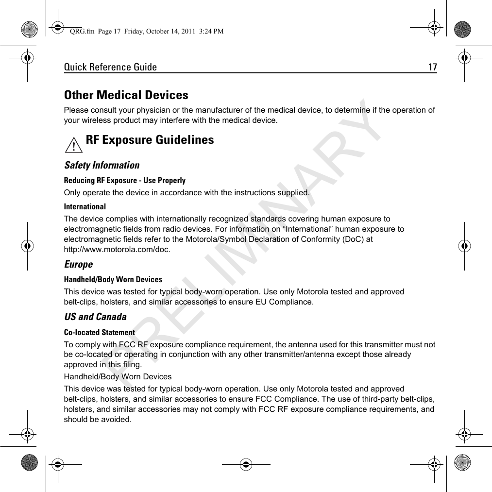Quick Reference Guide 17Other Medical DevicesPlease consult your physician or the manufacturer of the medical device, to determine if the operation of your wireless product may interfere with the medical device.Safety InformationReducing RF Exposure - Use ProperlyOnly operate the device in accordance with the instructions supplied.InternationalThe device complies with internationally recognized standards covering human exposure to electromagnetic fields from radio devices. For information on “International” human exposure to electromagnetic fields refer to the Motorola/Symbol Declaration of Conformity (DoC) at http://www.motorola.com/doc.EuropeHandheld/Body Worn DevicesThis device was tested for typical body-worn operation. Use only Motorola tested and approved belt-clips, holsters, and similar accessories to ensure EU Compliance.US and CanadaCo-located StatementTo comply with FCC RF exposure compliance requirement, the antenna used for this transmitter must not be co-located or operating in conjunction with any other transmitter/antenna except those already approved in this filing.Handheld/Body Worn DevicesThis device was tested for typical body-worn operation. Use only Motorola tested and approved belt-clips, holsters, and similar accessories to ensure FCC Compliance. The use of third-party belt-clips, holsters, and similar accessories may not comply with FCC RF exposure compliance requirements, and should be avoided.RF Exposure GuidelinesQRG.fm  Page 17  Friday, October 14, 2011  3:24 PMPRELIMINARY