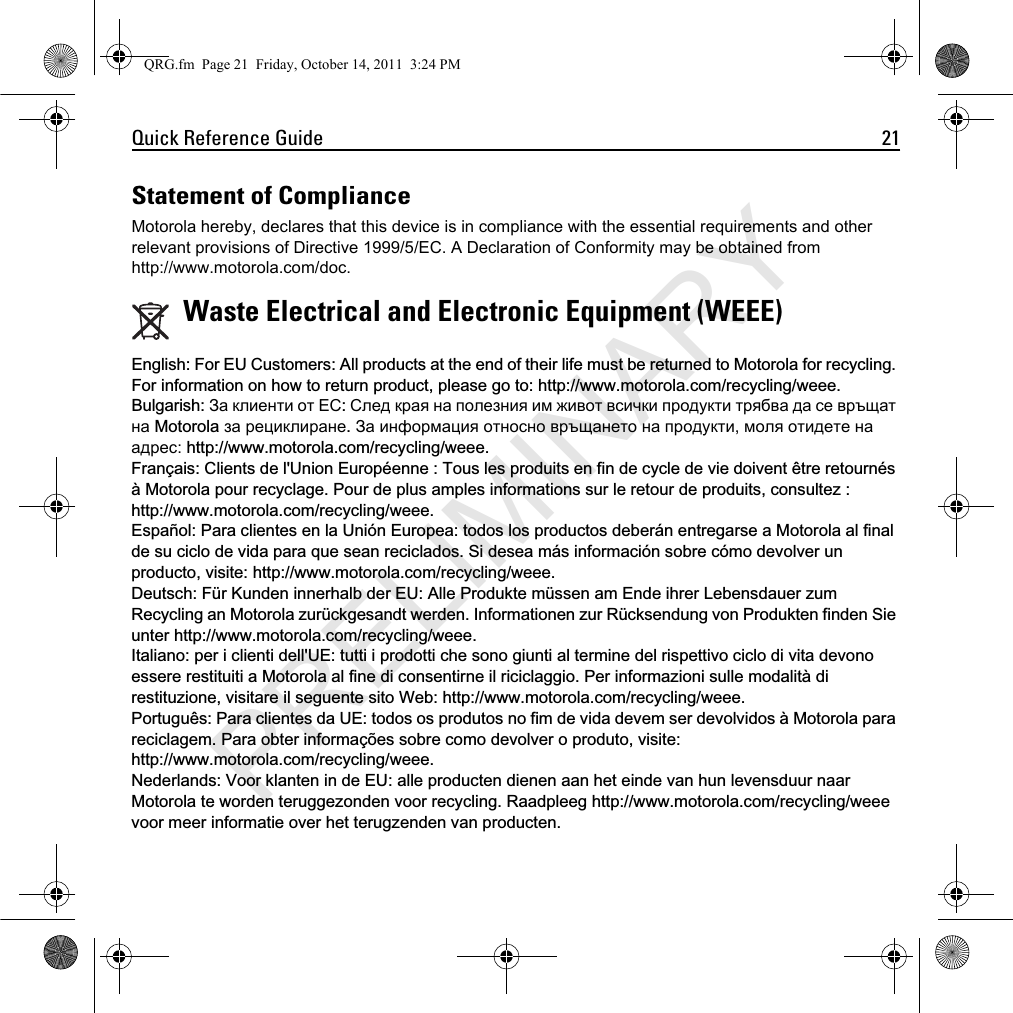 Quick Reference Guide 21Statement of ComplianceMotorola hereby, declares that this device is in compliance with the essential requirements and other relevant provisions of Directive 1999/5/EC. A Declaration of Conformity may be obtained from http://www.motorola.com/doc.(QJOLVK )RU (8 &amp;XVWRPHUV $OO SURGXFWV DW WKH HQG RI WKHLU OLIH PXVW EH UHWXUQHG WR 0RWRUROD IRU UHF\FOLQJ)RULQIRUPDWLRQRQKRZWRUHWXUQSURGXFWSOHDVHJRWRKWWSZZZPRWRURODFRPUHF\FOLQJZHHH%XOJDULVK За клиенти от ЕССлед края на полезния им живот всички продукти трябва да се връщат на 0RWRUROD за рециклиранеЗа информация относно връщането на продукти, моля отидете на адрес: KWWSZZZPRWRURODFRPUHF\FOLQJZHHH)UDQ©DLV &amp;OLHQWV GH O8QLRQ (XURS«HQQH  7RXV OHV SURGXLWV HQ ILQ GH F\FOH GH YLH GRLYHQW ¬WUH UHWRXUQ«V¢0RWRURODSRXUUHF\FODJH3RXUGHSOXVDPSOHVLQIRUPDWLRQVVXUOHUHWRXUGHSURGXLWVFRQVXOWH] KWWSZZZPRWRURODFRPUHF\FOLQJZHHH(VSD³RO3DUDFOLHQWHVHQOD8QLµQ(XURSHDWRGRVORVSURGXFWRVGHEHU£QHQWUHJDUVHD0RWRURODDOILQDOGHVXFLFORGHYLGDSDUDTXHVHDQUHFLFODGRV6LGHVHDP£VLQIRUPDFLµQVREUHFµPRGHYROYHUXQSURGXFWRYLVLWHKWWSZZZPRWRURODFRPUHF\FOLQJZHHH&apos;HXWVFK)¾U.XQGHQLQQHUKDOEGHU(8$OOH3URGXNWHP¾VVHQDP(QGHLKUHU/HEHQVGDXHU]XP5HF\FOLQJ DQ 0RWRUROD ]XU¾FNJHVDQGW ZHUGHQ ,QIRUPDWLRQHQ ]XU 5¾FNVHQGXQJ YRQ 3URGXNWHQ ILQGHQ 6LHXQWHUKWWSZZZPRWRURODFRPUHF\FOLQJZHHH,WDOLDQRSHULFOLHQWLGHOO8(WXWWLLSURGRWWLFKHVRQRJLXQWLDOWHUPLQHGHOULVSHWWLYRFLFORGLYLWDGHYRQRHVVHUHUHVWLWXLWLD0RWRURODDOILQHGLFRQVHQWLUQHLOULFLFODJJLR3HULQIRUPD]LRQLVXOOHPRGDOLW¢GLUHVWLWX]LRQHYLVLWDUHLOVHJXHQWHVLWR:HEKWWSZZZPRWRURODFRPUHF\FOLQJZHHH3RUWXJX¬V 3DUD FOLHQWHV GD 8( WRGRV RV SURGXWRV QR ILP GH YLGD GHYHP VHU GHYROYLGRV ¢ 0RWRUROD SDUDUHFLFODJHP3DUDREWHULQIRUPD©·HVVREUHFRPRGHYROYHURSURGXWRYLVLWHKWWSZZZPRWRURODFRPUHF\FOLQJZHHH1HGHUODQGV9RRUNODQWHQLQGH(8DOOHSURGXFWHQGLHQHQDDQKHWHLQGHYDQKXQOHYHQVGXXUQDDU0RWRURODWHZRUGHQWHUXJJH]RQGHQYRRUUHF\FOLQJ5DDGSOHHJKWWSZZZPRWRURODFRPUHF\FOLQJZHHHYRRUPHHULQIRUPDWLHRYHUKHWWHUXJ]HQGHQYDQSURGXFWHQWaste Electrical and Electronic Equipment (WEEE)QRG.fm  Page 21  Friday, October 14, 2011  3:24 PMPRELIMINARY