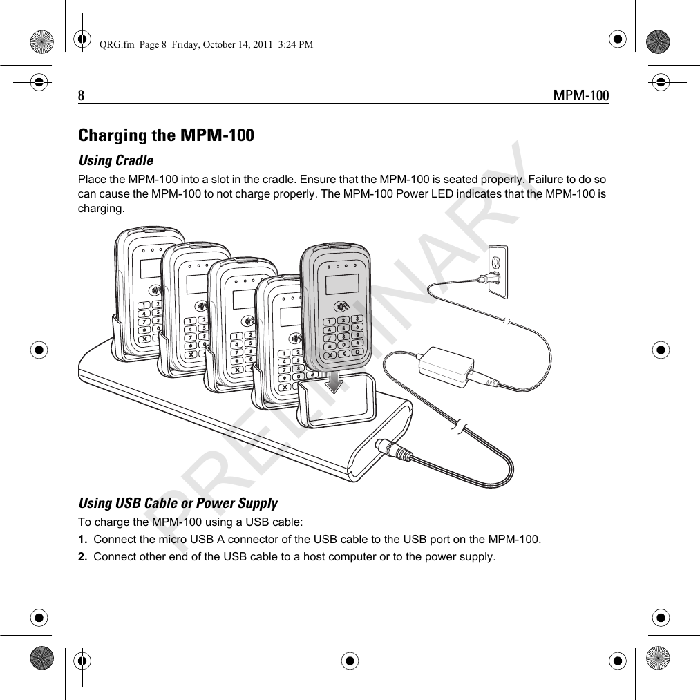 8 MPM-100Charging the MPM-100Using CradlePlace the MPM-100 into a slot in the cradle. Ensure that the MPM-100 is seated properly. Failure to do so can cause the MPM-100 to not charge properly. The MPM-100 Power LED indicates that the MPM-100 is charging.Using USB Cable or Power SupplyTo charge the MPM-100 using a USB cable:1. Connect the micro USB A connector of the USB cable to the USB port on the MPM-100.2. Connect other end of the USB cable to a host computer or to the power supply.QRG.fm  Page 8  Friday, October 14, 2011  3:24 PMPRELIMINARY