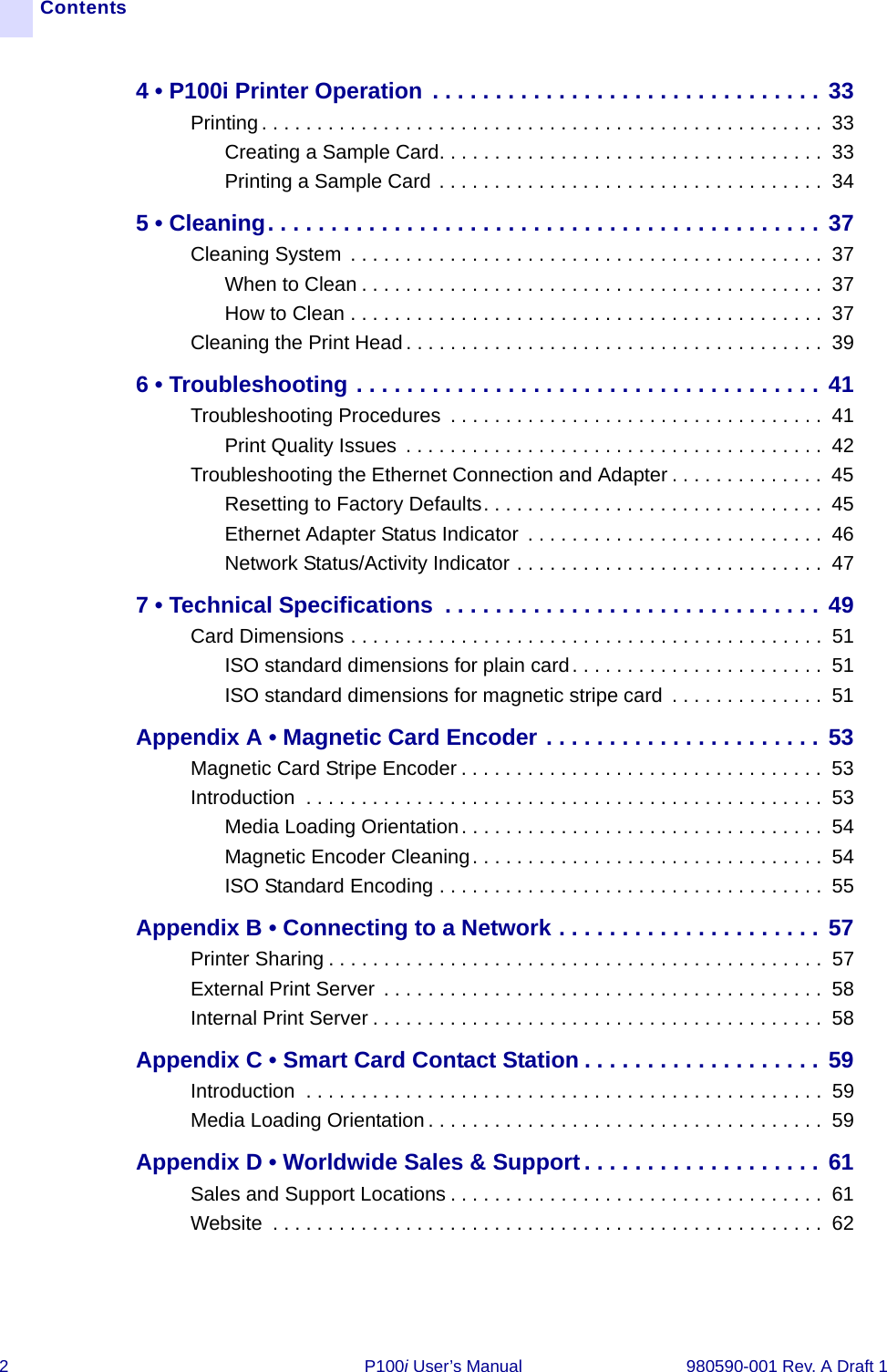 2 P100i User’s Manual 980590-001 Rev. A Draft 1Contents4 • P100i Printer Operation . . . . . . . . . . . . . . . . . . . . . . . . . . . . . . . 33Printing . . . . . . . . . . . . . . . . . . . . . . . . . . . . . . . . . . . . . . . . . . . . . . . . . . .  33Creating a Sample Card. . . . . . . . . . . . . . . . . . . . . . . . . . . . . . . . . . .  33Printing a Sample Card . . . . . . . . . . . . . . . . . . . . . . . . . . . . . . . . . . .  345 • Cleaning. . . . . . . . . . . . . . . . . . . . . . . . . . . . . . . . . . . . . . . . . . . . 37Cleaning System  . . . . . . . . . . . . . . . . . . . . . . . . . . . . . . . . . . . . . . . . . . .  37When to Clean . . . . . . . . . . . . . . . . . . . . . . . . . . . . . . . . . . . . . . . . . .  37How to Clean . . . . . . . . . . . . . . . . . . . . . . . . . . . . . . . . . . . . . . . . . . .  37Cleaning the Print Head . . . . . . . . . . . . . . . . . . . . . . . . . . . . . . . . . . . . . .  396 • Troubleshooting . . . . . . . . . . . . . . . . . . . . . . . . . . . . . . . . . . . . . 41Troubleshooting Procedures  . . . . . . . . . . . . . . . . . . . . . . . . . . . . . . . . . .  41Print Quality Issues  . . . . . . . . . . . . . . . . . . . . . . . . . . . . . . . . . . . . . .  42Troubleshooting the Ethernet Connection and Adapter . . . . . . . . . . . . . .  45Resetting to Factory Defaults. . . . . . . . . . . . . . . . . . . . . . . . . . . . . . .  45Ethernet Adapter Status Indicator  . . . . . . . . . . . . . . . . . . . . . . . . . . .  46Network Status/Activity Indicator . . . . . . . . . . . . . . . . . . . . . . . . . . . .  477 • Technical Specifications  . . . . . . . . . . . . . . . . . . . . . . . . . . . . . . 49Card Dimensions . . . . . . . . . . . . . . . . . . . . . . . . . . . . . . . . . . . . . . . . . . .  51ISO standard dimensions for plain card. . . . . . . . . . . . . . . . . . . . . . .  51ISO standard dimensions for magnetic stripe card  . . . . . . . . . . . . . .  51Appendix A • Magnetic Card Encoder . . . . . . . . . . . . . . . . . . . . . . 53Magnetic Card Stripe Encoder . . . . . . . . . . . . . . . . . . . . . . . . . . . . . . . . .  53Introduction  . . . . . . . . . . . . . . . . . . . . . . . . . . . . . . . . . . . . . . . . . . . . . . .  53Media Loading Orientation. . . . . . . . . . . . . . . . . . . . . . . . . . . . . . . . .  54Magnetic Encoder Cleaning. . . . . . . . . . . . . . . . . . . . . . . . . . . . . . . .  54ISO Standard Encoding . . . . . . . . . . . . . . . . . . . . . . . . . . . . . . . . . . .  55Appendix B • Connecting to a Network . . . . . . . . . . . . . . . . . . . . . 57Printer Sharing . . . . . . . . . . . . . . . . . . . . . . . . . . . . . . . . . . . . . . . . . . . . .  57External Print Server . . . . . . . . . . . . . . . . . . . . . . . . . . . . . . . . . . . . . . . .  58Internal Print Server . . . . . . . . . . . . . . . . . . . . . . . . . . . . . . . . . . . . . . . . .  58Appendix C • Smart Card Contact Station . . . . . . . . . . . . . . . . . . . 59Introduction  . . . . . . . . . . . . . . . . . . . . . . . . . . . . . . . . . . . . . . . . . . . . . . .  59Media Loading Orientation . . . . . . . . . . . . . . . . . . . . . . . . . . . . . . . . . . . .  59Appendix D • Worldwide Sales &amp; Support. . . . . . . . . . . . . . . . . . . 61Sales and Support Locations . . . . . . . . . . . . . . . . . . . . . . . . . . . . . . . . . .  61Website  . . . . . . . . . . . . . . . . . . . . . . . . . . . . . . . . . . . . . . . . . . . . . . . . . .  62