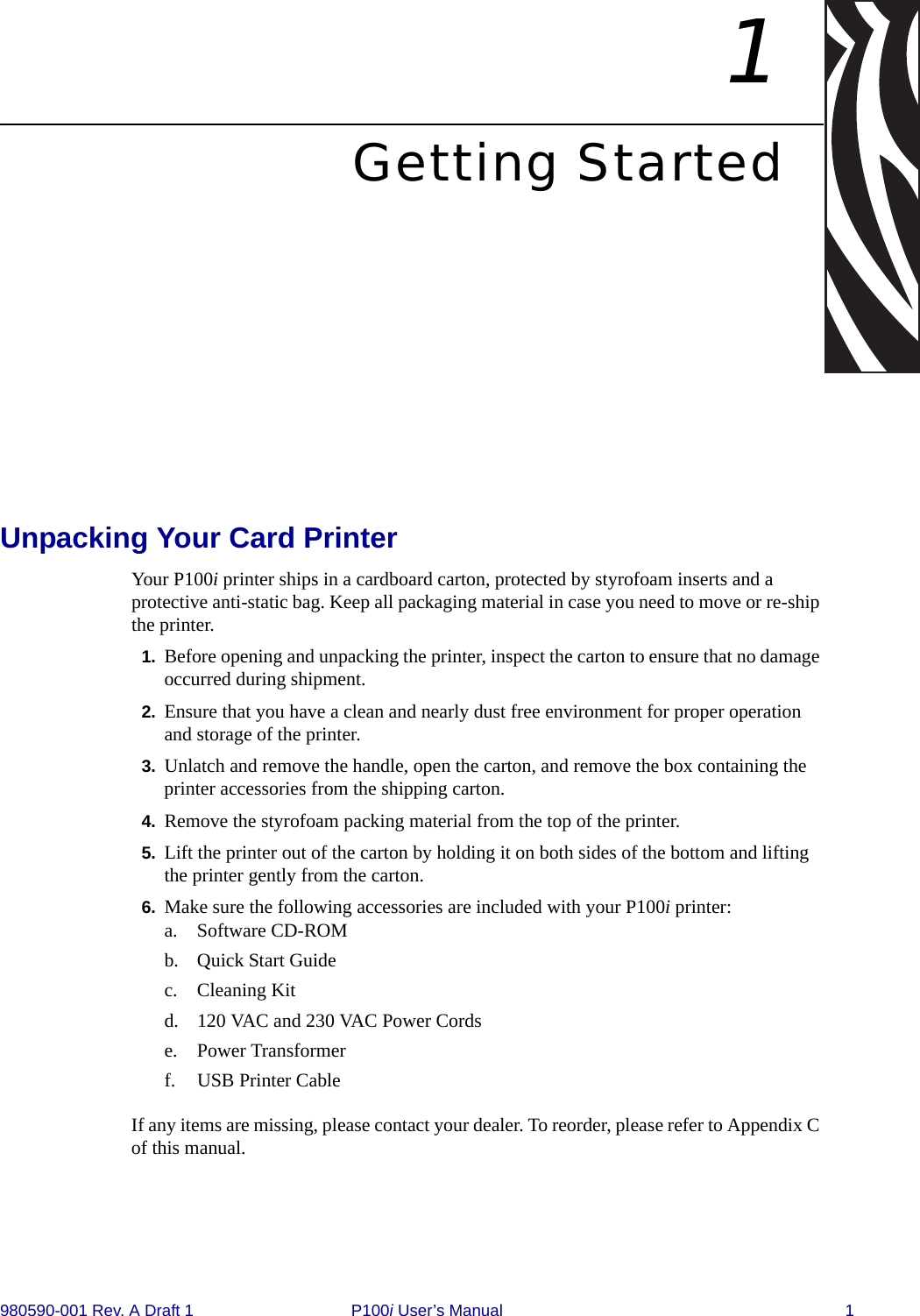 980590-001 Rev. A Draft 1 P100i User’s Manual 11Getting StartedUnpacking Your Card PrinterYour P100i printer ships in a cardboard carton, protected by styrofoam inserts and a protective anti-static bag. Keep all packaging material in case you need to move or re-ship the printer.1. Before opening and unpacking the printer, inspect the carton to ensure that no damage occurred during shipment.2. Ensure that you have a clean and nearly dust free environment for proper operation and storage of the printer. 3. Unlatch and remove the handle, open the carton, and remove the box containing the printer accessories from the shipping carton.4. Remove the styrofoam packing material from the top of the printer.5. Lift the printer out of the carton by holding it on both sides of the bottom and lifting the printer gently from the carton.6. Make sure the following accessories are included with your P100i printer:a. Software CD-ROMb. Quick Start Guidec. Cleaning Kitd. 120 VAC and 230 VAC Power Cordse. Power Transformerf. USB Printer CableIf any items are missing, please contact your dealer. To reorder, please refer to Appendix C of this manual.