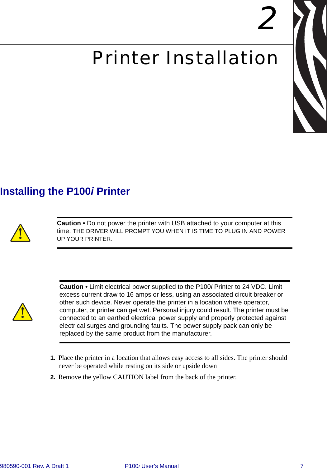 980590-001 Rev. A Draft 1 P100i User’s Manual 72Printer InstallationInstalling the P100i Printer1. Place the printer in a location that allows easy access to all sides. The printer should never be operated while resting on its side or upside down2. Remove the yellow CAUTION label from the back of the printer.Caution • Do not power the printer with USB attached to your computer at this time. THE DRIVER WILL PROMPT YOU WHEN IT IS TIME TO PLUG IN AND POWER UP YOUR PRINTER.Caution • Limit electrical power supplied to the P100i Printer to 24 VDC. Limit excess current draw to 16 amps or less, using an associated circuit breaker or other such device. Never operate the printer in a location where operator, computer, or printer can get wet. Personal injury could result. The printer must be connected to an earthed electrical power supply and properly protected against electrical surges and grounding faults. The power supply pack can only be replaced by the same product from the manufacturer.