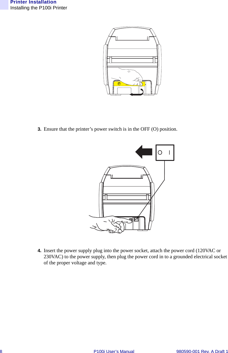 8 P100i User’s Manual 980590-001 Rev. A Draft 1Printer InstallationInstalling the P100i Printer3. Ensure that the printer’s power switch is in the OFF (O) position.4. Insert the power supply plug into the power socket, attach the power cord (120VAC or 230VAC) to the power supply, then plug the power cord in to a grounded electrical socket of the proper voltage and type.