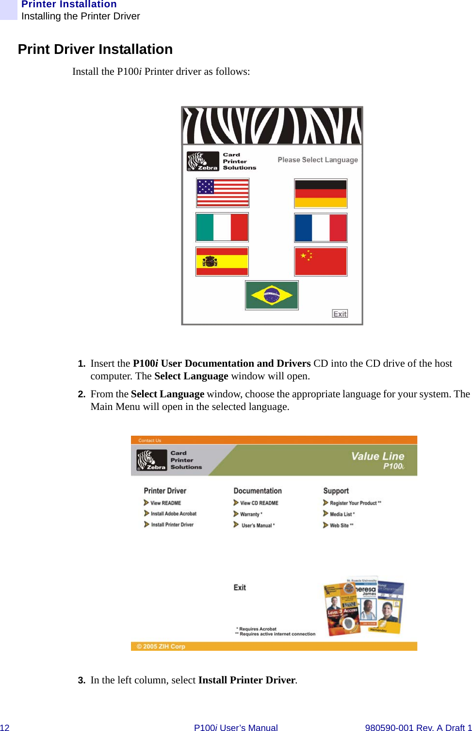 12 P100i User’s Manual 980590-001 Rev. A Draft 1Printer InstallationInstalling the Printer DriverPrint Driver InstallationInstall the P100i Printer driver as follows:1. Insert the P100i User Documentation and Drivers CD into the CD drive of the host computer. The Select Language window will open.2. From the Select Language window, choose the appropriate language for your system. The Main Menu will open in the selected language.3. In the left column, select Install Printer Driver.