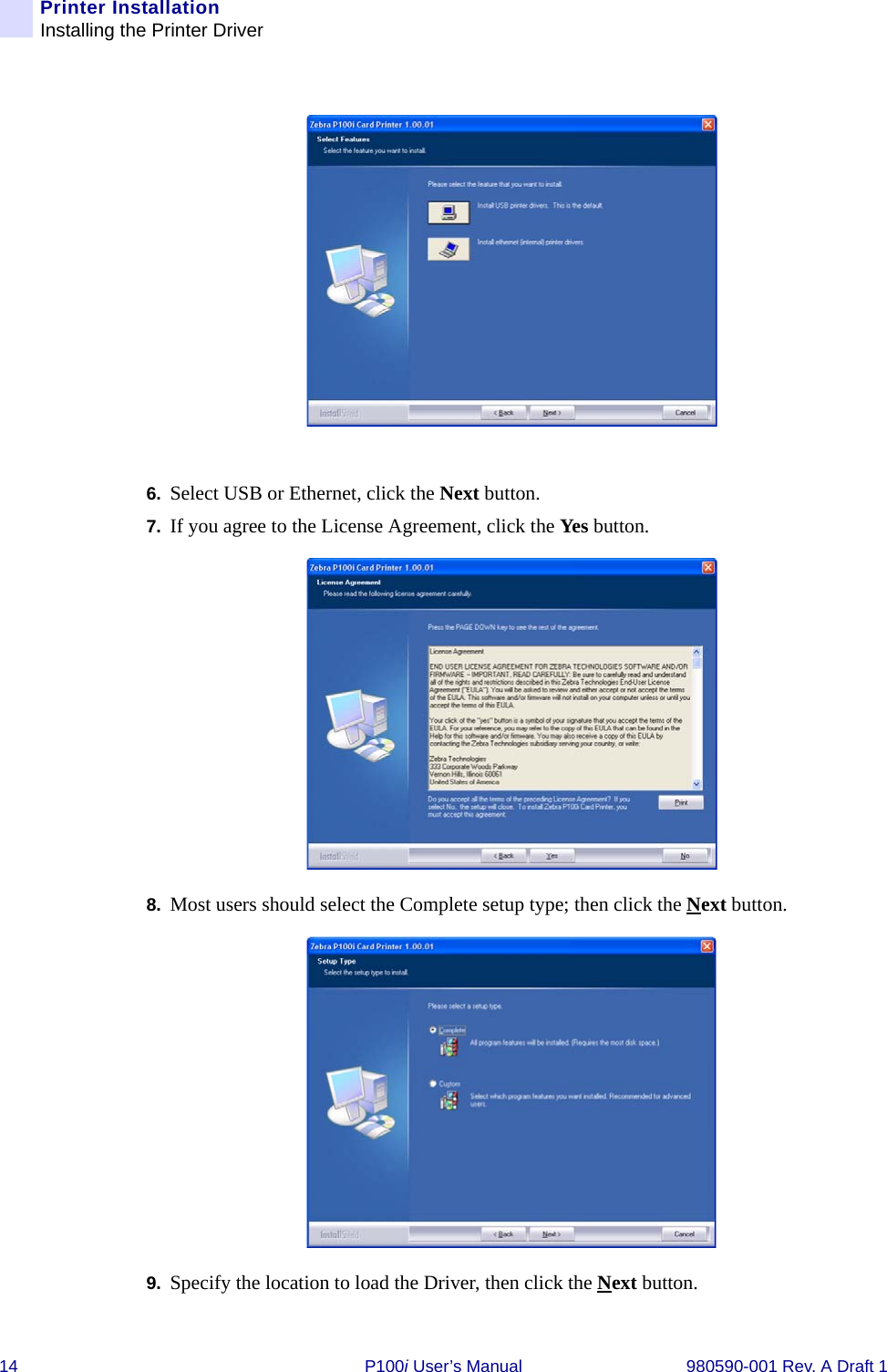 14 P100i User’s Manual 980590-001 Rev. A Draft 1Printer InstallationInstalling the Printer Driver6. Select USB or Ethernet, click the Next button.7. If you agree to the License Agreement, click the Yes button.8. Most users should select the Complete setup type; then click the Next button.9. Specify the location to load the Driver, then click the Next button.