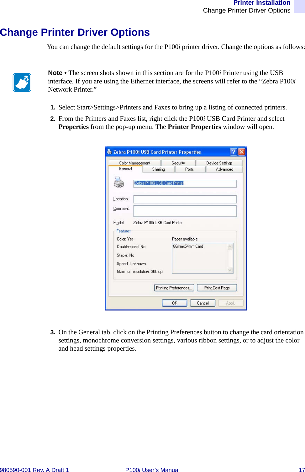 Printer InstallationChange Printer Driver Options980590-001 Rev. A Draft 1 P100i User’s Manual 17Change Printer Driver OptionsYou can change the default settings for the P100i printer driver. Change the options as follows:1. Select Start&gt;Settings&gt;Printers and Faxes to bring up a listing of connected printers.2. From the Printers and Faxes list, right click the P100i USB Card Printer and select Properties from the pop-up menu. The Printer Properties window will open.3. On the General tab, click on the Printing Preferences button to change the card orientation settings, monochrome conversion settings, various ribbon settings, or to adjust the color and head settings properties.Note • The screen shots shown in this section are for the P100i Printer using the USB interface. If you are using the Ethernet interface, the screens will refer to the “Zebra P100i Network Printer.”