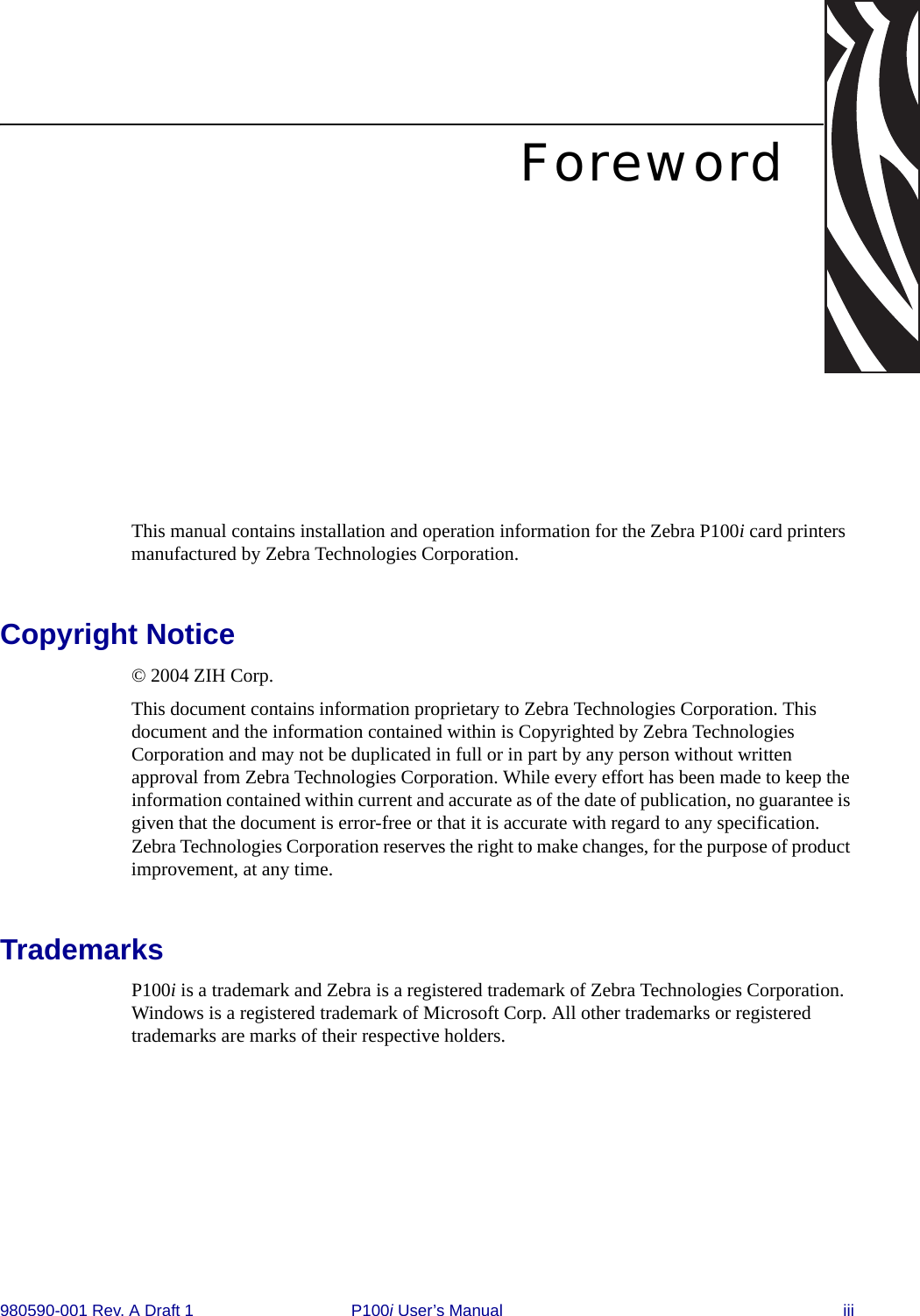 980590-001 Rev. A Draft 1 P100i User’s Manual iiiForewordThis manual contains installation and operation information for the Zebra P100i card printers manufactured by Zebra Technologies Corporation.Copyright Notice© 2004 ZIH Corp.This document contains information proprietary to Zebra Technologies Corporation. This document and the information contained within is Copyrighted by Zebra Technologies Corporation and may not be duplicated in full or in part by any person without written approval from Zebra Technologies Corporation. While every effort has been made to keep the information contained within current and accurate as of the date of publication, no guarantee is given that the document is error-free or that it is accurate with regard to any specification. Zebra Technologies Corporation reserves the right to make changes, for the purpose of product improvement, at any time.TrademarksP100i is a trademark and Zebra is a registered trademark of Zebra Technologies Corporation. Windows is a registered trademark of Microsoft Corp. All other trademarks or registered trademarks are marks of their respective holders.