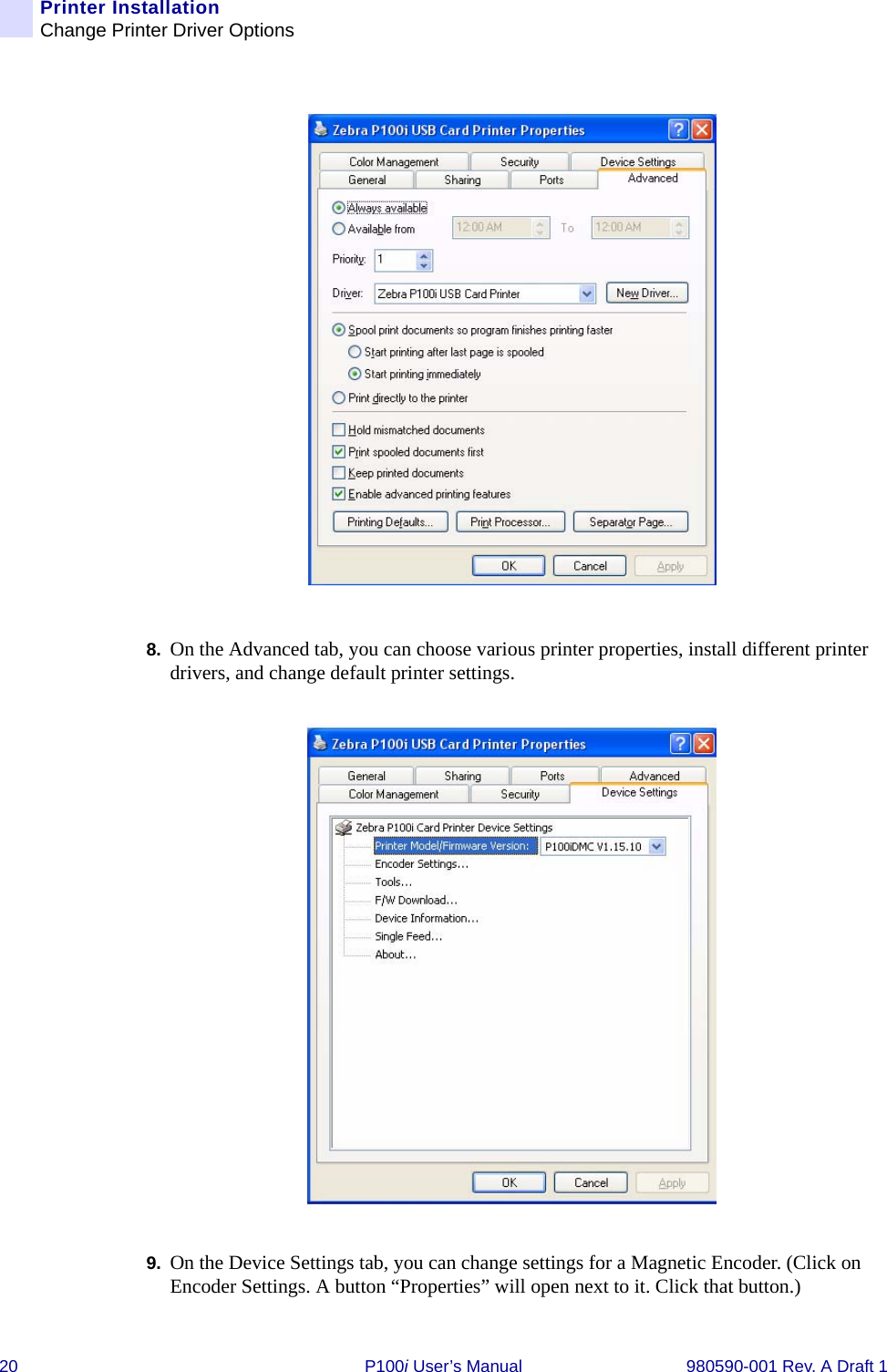 20 P100i User’s Manual 980590-001 Rev. A Draft 1Printer InstallationChange Printer Driver Options8. On the Advanced tab, you can choose various printer properties, install different printer drivers, and change default printer settings.9. On the Device Settings tab, you can change settings for a Magnetic Encoder. (Click on Encoder Settings. A button “Properties” will open next to it. Click that button.)