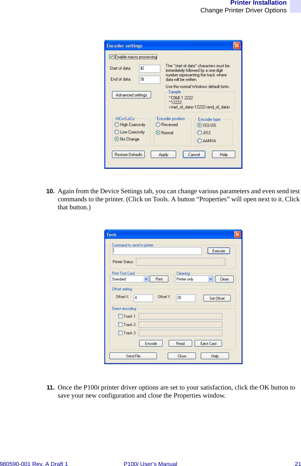 Printer InstallationChange Printer Driver Options980590-001 Rev. A Draft 1 P100i User’s Manual 2110. Again from the Device Settings tab, you can change various parameters and even send test commands to the printer. (Click on Tools. A button “Properties” will open next to it. Click that button.)11. Once the P100i printer driver options are set to your satisfaction, click the OK button to save your new configuration and close the Properties window.