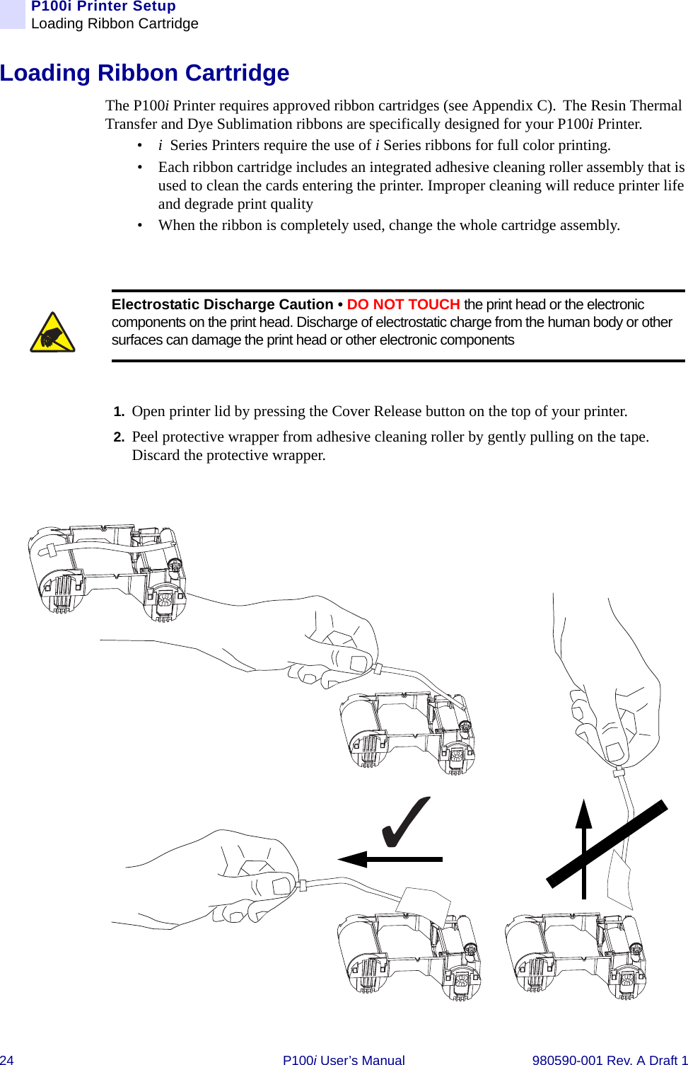 24 P100i User’s Manual 980590-001 Rev. A Draft 1P100i Printer SetupLoading Ribbon CartridgeLoading Ribbon CartridgeThe P100i Printer requires approved ribbon cartridges (see Appendix C). The Resin Thermal Transfer and Dye Sublimation ribbons are specifically designed for your P100i Printer. •i Series Printers require the use of i Series ribbons for full color printing.• Each ribbon cartridge includes an integrated adhesive cleaning roller assembly that is used to clean the cards entering the printer. Improper cleaning will reduce printer life and degrade print quality• When the ribbon is completely used, change the whole cartridge assembly.1. Open printer lid by pressing the Cover Release button on the top of your printer.2. Peel protective wrapper from adhesive cleaning roller by gently pulling on the tape. Discard the protective wrapper.Electrostatic Discharge Caution • DO NOT TOUCH the print head or the electronic components on the print head. Discharge of electrostatic charge from the human body or other surfaces can damage the print head or other electronic components ✓