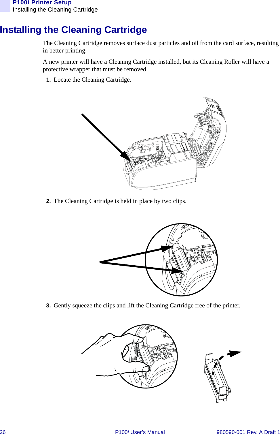 26 P100i User’s Manual 980590-001 Rev. A Draft 1P100i Printer SetupInstalling the Cleaning CartridgeInstalling the Cleaning CartridgeThe Cleaning Cartridge removes surface dust particles and oil from the card surface, resulting in better printing.A new printer will have a Cleaning Cartridge installed, but its Cleaning Roller will have a protective wrapper that must be removed.1. Locate the Cleaning Cartridge.2. The Cleaning Cartridge is held in place by two clips.3. Gently squeeze the clips and lift the Cleaning Cartridge free of the printer.